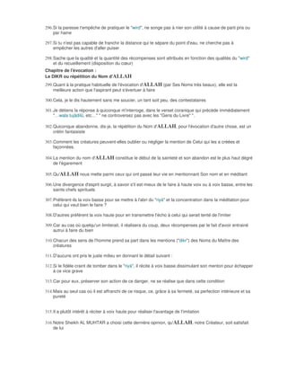 296. Si la paresse t'empêche de pratiquer le "wird", ne songe pas à nier son utilité à cause de parti pris ou
     par haine

297. Si tu n'est pas capable de franchir la distance qui te sépare du point d'eau, ne cherche pas à
     empêcher les autres d'aller puiser

298. Sache que la qualité et la quantité des récompenses sont attribués en fonction des qualités du "wird"
     et du recueillement (disposition du cœur)
Chapitre de l'évocation :
Le DIKR ou répétition du Nom d'ALLAH
299. Quant à la pratique habituelle de l'évocation d'ALLAH (par Ses Noms très beaux), elle est la
     meilleure action que l'aspirant peut s'évertuer à faire

300. Cela, je le dis hautement sans me soucier, un tant soit peu, des contestataires

301. Je détiens la réponse à quiconque m'interroge, dans le verset coranique qui précède immédiatement
     "…wala tujâdilû, etc…" " ne controversez pas avec les "Gens du Livre" ".

302. Quiconque abandonne, dis-je, la répétition du Nom d'ALLAH, pour l'évocation d'autre chose, est un
     crétin fantaisiste

303. Comment les créatures peuvent-elles oublier ou négliger la mention de Celui qui les a créées et
     façonnées.

304. La mention du nom d'ALLAH constitue le début de la sainteté et son abandon est le plus haut dégré
     de l'égarement

305. Qu'ALLAH nous mette parmi ceux qui ont passé leur vie en mentionnant Son nom et en méditant

306. Une divergence d'esprit surgit, à savoir s'il est mieux de le faire à haute voix ou à voix basse, entre les
     saints chefs spirituels

307. Préfèrent-ils la voix basse pour se mettre à l'abri du "riyà" et la concentration dans la méditation pour
     celui qui veut bien le faire ?

308. D'autres préfèrent la voix haute pour en transmettre l'écho à celui qui serait tenté de l'imiter

309. Car au cas où quelqu'un limiterait, il réalisera du coup, deux récompenses par le fait d'avoir entrainé
     autrui à faire du bien

310. Chacun des sens de l'homme prend sa part dans les mentions ("dikr") des Noms du Maître des
     créatures

311. D'aucuns ont pris le juste milieu en donnant le détail suivant :

312. Si le fidèle craint de tomber dans le "riyà", il récite à voix basse dissimulant son menton pour échapper
     à ce vice grave

313. Car pour eux, préserver son action de ce danger, ne se réalise que dans cette condition

314. Mais au seul cas où il est affranchi de ce risque, ce, grâce à sa fermeté, sa perfection intérieure et sa
     pureté


315. Il a plutôt intérêt à réciter à voix haute pour réaliser l'avantage de l'imitation

316. Notre Sheikh AL MUHTAR a choisi cette dernière opinion, qu'ALLAH, notre Créateur, soit satisfait
     de lui
 