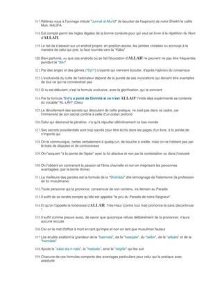 317. Référez-vous à l'ouvrage intitulé "Junnat al-Murîd" (le bouclier de l'aspirant) de notre Sheikh le calife
     Muh. HALIFA

318. Est compté parmi les règles légales de la bonne conduite pour qui veut se livrer à la répétition du Nom
     d'ALLAH,

319. Le fait de s'asseoir sur un endroit propre, en position assise, les jambes croisées ou accroupi à la
     manière de celui qui prie, la face tournée vers la "Kâba"

320. Bien parfumé, vu que ces endroits où se fait l'évocation d'ALLAH ne peuvent ne pas être fréquentés
     pendant le "dikr"

321. Par des anges et des génies ("Djin") croyants qui viennent écouter, d'après l'opinion du consensus

322. L'exclusivité du culte de l'adorateur dépend de la pureté de ses invocations qui doivent être exemptes
     de tout ce qui ne conviendrait pas

323. Si tu est débutant, c'est la formule exclusive, avec la glorification, qui te convient

324. Par la formule "Il n'y a point de Divinité si ce n'est ALLAH" l'initié déjà expérimenté se contente
     du vocable "AL-LÂH" (Dieu)

325. Le dévoilement des secrets qui découlent de cette pratique, ne sied pas dans ce cadre, car
     l'immensité de son secret confine à celle d'un océan profond

326. Celui qui désirerait le pénétrer, n'a qu'à répudier définitivement ce bas-monde

327. Ses secrets providentiels sont trop sacrés pour être écrits dans les pages d'un livre, à la portée de
     n'importe qui

328. On le communique, certes verbalement à quelqu'un, de bouche à oreille, mais on ne l'obtient pas par
     le biais de disputes et de controverses

329. On l'acquiert "à la pointe de l'épée" avec la foi absolue et non par la contestation ou dans l'oisiveté


330. On l'obtient en contrariant la passion et l'âme charnelle et non en méprisant les personnes
     avantagées (par la bonté divine)

331. La meilleure des paroles est la formule de la "Shahâda" dite témoignage de l'islamisme (la profession
     de foi musulmane)

332. Toute personne qui la prononce, convaincue de son contenu, ira demain au Paradis

333. Il suffit de se rendre compte qu'elle est appelée "le prix du Paradis de notre Seigneur"

334. Et qu'on l'appelle la forteresse d'ALLAH, Très-Haut (contre tout mal) prononce-la sans discontinuer
     !

335. Il suffit comme preuve aussi, de savoir que quiconque refuse délibérément de la prononcer, n'aura
     aucune excuse

336. Car on le met d'office à mort en tant qu'impie et non en tant que musulman fauteur

337. Les érudits exaltent la grandeur de la "basmala", de la "hawqala", du "takbir", de la "adbala" et de la
     "hamdala"

338. Ajoute la "salat ala-n-nabi", la "hasbala", ainsi le "istigfâr" qui les suit

339. Chacune de ces formules comporte des avantages particuliers pour celui qui la pratique avec
     assiduité
 