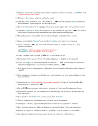 340. Chacune renferme des secrets que les érudits ont explicités dans leurs ouvrages. La HASBALA, c'est
     "hasbunà-làhu wa ni ma-l-wakîl"

341. Chacune a des fruits qui satisfonts celui qui les cueille

342. Le fruit du "tahlîl" (la formule : il n'y a de Divité qu'ALLAH) est l'acquisition du "tawhîd" (force de la
     foi orthodoxe qui est fondamentale aux yeux des érudits)

343. Car la "tawhîd" des tenants de l'apologie défensive est plutôt vulgaire, étant connu de tout musulman

344. Le fruit du "Takbîr" et du "hamd" est l'acquisition du réel sentiment de la grandeur d'ALLAH et de la
     reconnaissance envers lui pour Ses bienfaits avec remerciements et témoignages

345. Encore l'acquisition de l'amabilité et la fermeté dans l'espoir, car tout bienfaiteur est aimé


346. Quant aux fruits de la "Hawqala" et au fruit de la "Hasbala" selon l'opinion du consensus

347. Ce sont l'abandon à ALLAH, Très-Haut, et la forte volonté de compter sur lui et de lui faire
     confiance, retiens-le.

    La "HAWQALA : lâ hawla walâ quwwata illâ bil-lâhil-âzim"
    La "HASBALA, c'est : habunà-làhu wa ni ma-l-wakîl"

348. Quant à la prière sur le Prophète, qu'ALLAH lui accorde salut et paix

349. Son fruit est d'aimer passionnément le Prophète, d'appliquer sa Tradition et d'en tire profit

350. Quant aux "Istigfâr" (la formule de demande de pardon à ALLAH), chaque fois que tu demandes
     pardon à ton Seigneur l'Un, il te procure une réelle crainte d'ALLAH

351. Et tu acquiert la force nécessaire pour l'observation permanente des conditions du repentir, cela est
     rapporté


352. Mais toutes ces formules sont condensées, sont contenues dans une seule qui est obligatoire, notre
     Guide l'a affirmé


353. Cette formule est : "là ilâ ha illa-l-lâh muhammadun rasùlu-l-lâhi" (Il n'y a de Divinité qu'ALLAH,
     Muhammad est l'Envoyé d'ALLAH)

354. Qu'ALLAH lui accorde salut et bénédiction, ainsi qu'à sa Famille, ses Compagnons et l'honore

355. Son contenu constitue, à la fois le début et la fin des itinéraires, elle consacre la dernière étape des
     gens bien dirigés

356. Si tu récites dix fois la "Basmala", le matin, suivies de la "Hawqala"

357. Tu sors propre de tous tes péchés comme tu étais le jour de ta naissance

358. Le Seigneur Très-Haut repousse et éloigne de toi soixante douze (72) sortes de malheurs

359. Dont les moins graves sont la lèpre et la lardrerie, cela est affirmé par l'unanimité des savants

360. Ensuite, le Seigneur te confie à soixante-dix (70) anges à partir du moment où tu te réveilles

361. Qui implorent le pardon en ta faveur jusqu'à la nuit, cela est tenu du meilleur homme
 