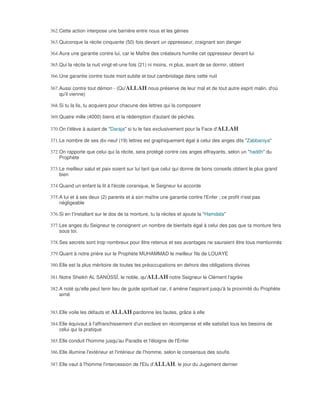 362. Cette action interpose une barrière entre nous et les génies

363. Quiconque la récite cinquante (50) fois devant un oppresseur, craignant son danger

364. Aura une garantie contre lui, car le Maître des créateurs humilie cet oppresseur devant lui

365. Qui la récite la nuit vingt-et-une fois (21) ni moins, ni plus, avant de se dormir, obtient

366. Une garantie contre toute mort subite et tout cambriolage dans cette nuit

367. Aussi contre tout démon - (Qu'ALLAH nous préserve de leur mal et de tout autre esprit malin, d'où
     qu'il vienne)

368. Si tu la lis, tu acquiers pour chacune des lettres qui la composent

369. Quatre mille (4000) biens et la rédemption d'autant de péchés.

370. On t'élève à autant de "Daraja" si tu le fais exclusivement pour la Face d'ALLAH

371. Le nombre de ses dix-neuf (19) lettres est graphiquement égal à celui des anges dits "Zabbaniya"

372. On rapporte que celui qui la récite, sera protégé contre ces anges effrayants, selon un "hadith" du
     Prophète

373. Le meilleur salut et paix soient sur lui tant que celui qui donne de bons conseils obtient le plus grand
     bien

374. Quand un enfant la lit à l'école coranique, le Seigneur lui accorde

375. A lui et à ses deux (2) parents et à son maître une garantie contre l'Enfer ; ce profit n'est pas
     négligeable

376. Si en t'installant sur le dos de ta monture, tu la récites et ajoute la "Hamdala"

377. Les anges du Seigneur te consignent un nombre de bienfaits égal à celui des pas que ta monture fera
     sous toi.

378. Ses secrets sont trop nombreux pour être retenus et ses avantages ne sauraient être tous mentionnés

379. Quant à notre prière sur le Prophète MUHAMMAD le meilleur fils de LOUAYE

380. Elle est la plus méritoire de toutes tes préoccupations en dehors des obligations divines

381. Notre Sheikh AL SANÛSSÎ, le noble, qu'ALLAH notre Seigneur le Clément l'agrée

382. A noté qu'elle peut tenir lieu de guide spirituel car, il amène l'aspirant jusqu'à la proximité du Prophète
     aimé


383. Elle voile les défauts et ALLAH pardonne les fautes, grâce à elle

384. Elle équivaut à l'affranchissement d'un esclave en récompense et elle satisfait tous les besoins de
     celui qui la pratique

385. Elle conduit l'homme jusqu'au Paradis et l'éloigne de l'Enfer

386. Elle illumine l'extérieur et l'intérieur de l'homme, selon le consensus des soufis

387. Elle vaut à l'homme l'intercession de l'Elu d'ALLAH, le jour du Jugement dernier
 