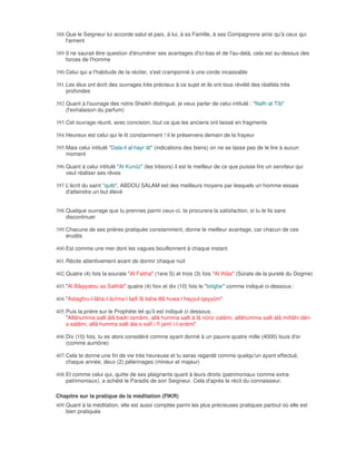 388. Que le Seigneur lui accorde salut et paix, à lui, à sa Famille, à ses Compagnons ainsi qu'à ceux qui
     l'aiment

389. Il ne saurait être question d'énumérer ses avantages d'ici-bas et de l'au-delà, cela est au-dessus des
     forces de l'homme

390. Celui qui a l'habitude de la réciter, s'est cramponné à une corde incassable

391. Les élus ont écrit des ouvrages très précieux à ce sujet et ils ont tous révélé des réalités très
     profondes

392. Quant à l'ouvrage des notre Sheikh distingué, je veux parler de celui intitulé : "Nafh at Tîb"
     (l'exhalaison du parfum)

393. Cet ouvrage réunit, avec concision, tout ce que les anciens ont laissé en fragments

394. Heureux est celui qui le lit constamment ! il le préservera demain de la frayeur

395. Mais celui intitulé "Dala-il al hayr ât" (indications des biens) on ne se lasse pas de le lire à aucun
     moment

396. Quant à celui intitulé "Al Kunûz" (les trésors) il est le meilleur de ce que puisse lire un serviteur qui
     veut réaliser ses rêves

397. L'écrit du saint "qutb", ABDOU SALAM est des meilleurs moyens par lesquels un homme essaie
     d'atteindre un but élevé


398. Quelque ouvrage que tu prennes parmi ceux-ci, te procurera la satisfaction, si tu le lis sans
     discontinuer

399. Chacune de ses prières pratiquée constamment, donne le meilleur avantage, car chacun de ces
     érudits

400. Est comme une mer dont les vagues bouillonnent à chaque instant

401. Récite attentivement avant de dormir chaque nuit

402. Quatre (4) fois la sourate "Al Fatiha" (1ere S) et trois (3) fois "Al Ihlàs" (Sùrate de la pureté du Dogme)

403. "Al Bâqiyatou as Salihât" quatre (4) foix et dix (10) fois le "Istigfar" comme indiqué ci-dessous :

404. "Astagfiru-l-lâha-l-àzîma-l ladî lâ ilaha illâ huwa l hayyul-qayyûm"

405. Puis la prière sur le Prophète tel qu'il est indiqué ci dessous:
     "Allâhumma salli àlâ badri tamâmi, allâ humma salli à lâ nûriz-zalâmi, allâhumma salli àlâ miftâhi dâri-
     s-salâmi, allâ humma salli àla-s-safî i fî jamî i-l-anâmi"

406. Dix (10) fois, tu es alors considéré comme ayant donné à un pauvre quatre mille (4000) louis d'or
     (comme aumône)

407. Cela te donne une fin de vie très heureuse et tu seras regardé comme quelqu'un ayant effectué,
     chaque année, deux (2) pélerinages (mineur et majeur)

408. Et comme celui qui, quitte de ses plaignants quant à leurs droits (patrimoniaux comme extra-
     patrimoniaux), a achété le Paradis de son Seigneur. Cela d'après le récit du connaisseur.

Chapitre sur la pratique de la méditation (FIKR)
409. Quant à la méditation, elle est aussi comptée parmi les plus précieuses pratiques partout où elle est
     bien pratiquée
 