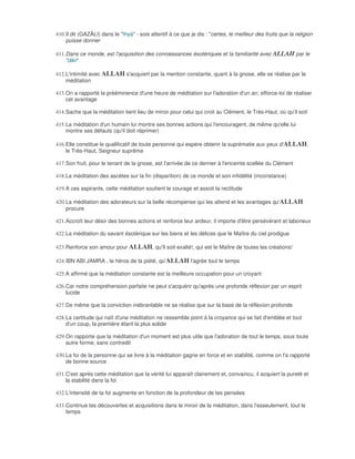 410. Il dit (GAZÂLI) dans le "Ihyà" - sois attentif à ce que je dis : "certes, le meilleur des fruits que la religion
     puisse donner

411. Dans ce monde, est l'acquisition des connaissances ésotériques et la familiarité avec ALLAH par le
     "dikr"

412. L'intimité avec ALLAH s'acquiert par la mention constante, quant à la gnose, elle se réalise par la
     méditation

413. On a rapporté la prééminence d'une heure de méditation sur l'adoration d'un an; efforce-toi de réaliser
     cet avantage

414. Sache que la méditation tient lieu de miroir pour celui qui croit au Clément, le Très-Haut, où qu'il soit

415. La méditation d'un humain lui montre ses bonnes actions qui l'encouragent, de même qu'elle lui
     montre ses défauts (qu'il doit réprimer)

416. Elle constitue le qualificatif de toute personne qui espère obtenir la suprématie aux yeux d'ALLAH,
     le Très-Haut, Seigneur suprême

417. Son fruit, pour le tenant de la gnose, est l'arrivée de ce dernier à l'enceinte scellée du Clément

418. La méditation des ascètes sur la fin (disparition) de ce monde et son infidélité (inconstance)

419. A ces aspirants, cette méditation soutient le courage et assoit la rectitude

420. La méditation des adorateurs sur la belle récompense qui les attend et les avantages qu'ALLAH
     procure

421. Accroît leur désir des bonnes actions et renforce leur ardeur, il importe d'être persévérant et laborieux

422. La méditation du savant ésotérique sur les biens et les délices que le Maître du ciel prodigue

423. Renforce son amour pour ALLAH, qu'Il soit exalté!, qui est le Maître de toutes les créations!

424. IBN ABI JAMRA , le héros de la piété, qu'ALLAH l'agrée tout le temps

425. A affirmé que la méditation constante est la meilleure occupation pour un croyant

426. Car notre compréhension parfaite ne peut s'acquérir qu'après une profonde réflexion par un esprit
     lucide

427. De même que la conviction inébranlable ne se réalise que sur la base de la réflexion profonde

428. La certitude qui naît d'une méditation ne ressemble point à la croyance qui se fait d'emblée et tout
     d'un coup, la première étant la plus solide

429. On rapporte que la méditation d'un moment est plus utile que l'adoration de tout le temps, sous toute
     autre forme, sans contredit

430. La foi de la personne qui se livre à la méditation gagne en force et en stabilité, comme on l'a rapporté
     de bonne source

431. C'est après cette méditation que la vérité lui apparaît clairement et, convaincu, il acquiert la pureté et
     la stabilité dans la foi

432. L'intensité de ta foi augmente en fonction de la profondeur de tes pensées

433. Continue tes découvertes et acquisitions dans le miroir de la méditation, dans l'esseulement, tout le
     temps
 