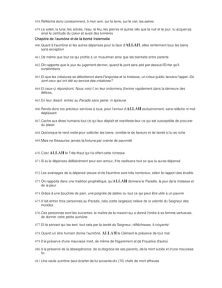 458. Réfléchis donc constamment, ô mon ami, sur la terre, sur le ciel, les astres

459. Le soleil, la lune, les arbres, l'eau; le feu, les pierres et autres tels que la nuit et le jour, tu acquerras
     ainsi la certitude du coeur et aussi des lumières
Chapitre de l'aumône et de la bonté fraternelle
460. Quant à l'aumône et les autres dépenses pour la face d'ALLAH, elles renferment tous les biens
     sans exception

461. De même que tout ce qui profite à un musulman ainsi que les bienfaits entre parents

462. On rapporte que le jour du jugement dernier, quand le pont sera jeté par dessus l'Enfer qu'il
     surplombera

463. Et que les créatures se débotteront dans l'angoisse et la tristesse, un crieur public lancera l'appel: Où
     sont ceux qui ont été au service des créatures?

464. Et ceux-ci répondront: Nous voici !; on leur ordonnera d'entrer rapidement dans la demeure des
     délices.

465. En leur disant: entrez au Paradis sans peine, ni épreuve

466. Rends donc tes précieux services à tous, pour l'amour d'ALLAH exclusivement, sans relâche ni mot
     déplaisant

467. Cache aux êtres humains tout ce qui leur déplaît et manifeste-leur ce qui est susceptible de procurer
     du plaisir

468. Quiconque te rend visite pour solliciter tes biens, comble-le de faveurs et de bonté si tu es riche

469. Mais ne thésaurise jamais ta fortune par crainte de pauvreté


470. C'est ALLAH le Très-Haut qui t'a offert cette richesse

471. Si tu la dépenses délibérément pour son amour, Il te restituera tout ce que tu auras dépensé


472. Les avantages de la dépensé pieuse et de l'aumône sont très nombreux, selon le rapport des érudits

473. On rapporte dans une tradition prophétique, qu'ALLAH donnera le Paradis, le jour de la tristesse et
     de la peur

474. Grâce à une bouchée de pain, une poignée de dattes ou tout ce qui peut être utile à un pauvre

475. Il fait entrer trois personnes au Paradis, cela (cette largesse) relève de la volonté du Seigneur des
     mondes

476. Ces personnes sont les suivantes: le maître de la maison qui a donné l'ordre à sa femme vertueuse,
     de donner cette petite aumône

477. Et le servant qui les sert, tout cela par la bonté du Seigneur, réfléchissez, ô croyants!

478. Quand un être humain donne l'aumône, ALLAH le Clément le préserve de tout mal

479. Il le préserve d'une mauvaise mort, de même de l'égarement et de l'injustice d'autrui

480. Il le préserve de la désespérance, de la disgrâce de ses parents, de la mort subite et d'une mauvaise
     fin

481. Une seule aumône peut écarter de lui soixante-dix (70) chefs de mort affreuse
 