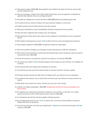 482. Elle apaise la colère d'ALLAH, elle possédé la vertu d'effacer les fautes de l'homme comme celle
     de l'eau à éteindre le feu

483. Celui qui la pratique, s'assoit à Son ombre (celle de l'aumône), le jour du jugement en attendant le
     jugement des créatures. Que son avantage est grand!

484. On guérit les malades par le fait de l'aumône et ALLAH pardonne les pêchés grâce à elle

485. On purifie la fortune, écarte le malheur ainsi que toutes les maladies; on note aussi

486. Qu'elle suscite la joie et le plaisir dans le coeur des croyants

487. Elle procure l'abondance, assure la bénédiction des biens et garantit contre tous périls

488. Elle rend aisé le règlement des comptes le jour de l'angoisse

489. Elle augmente la valeur des bonnes actions et par conséquent, la récompense, le jour du jugement
     dernier

490. Elle facilite le franchissement du pont "Sirât" et élève l'homme au plus haut degré dans le bonheur

491. Elle comporte l'agrément d'ALLAH et l'angoisse de Satan le maudit égaré


492. Elle vaut au patient courageux qui la pratique, la prière des pauvres et celle des nécessiteux

493. Elle entraîne l'accroissement du nombre des récompensés dans l'autre monde pour celui qui la donne
     exclusivement pour ALLAH.

494. Evitez de la donner à une personne, qui parmi les créatures, ne craint pas ALLAH

495. On raconte que certains "Sûfis" donnaient quelque chose chaque jour pour aumône, fut-il modique, tel
     un biscuit

496. Et la discrimination est interdite dans l'attribution de l'aumône

497. Il est affirmé que celui qui fait de la discrimination en donnant l'aumône, commet un péché


498. Ne laisse jamais le proche pour aller donner à l'éloigné alors, que celui-là se trouve nécessiteux

499. La meilleure des créatures nous a ordonné de commencer par nous-mêmes et ensuite viennent nos
     voisins

500. Mais après nous et avant nos voisins, viennent ceux qui sont à notre charge

501. D'après une tradition prophétique: ALLAH n'accepte pas l'aumône de celui qui la pratique avec
     discrimination

502. On rapporte que si des gens se donnaient à supprimer, pour aumône, un seul bien, l'un à l'autre
     jusqu'à soixante dix mille (70.000) personnes pour l'amour d'ALLAH

503. La récompense des derniers donneurs égalera celle des premiers

504. Ils ont rapporté que prier deux (2) "rak'à" au grand matin, ainsi que le fait de pratiquer la justice et
     l'équité entre deux (2) personnes

505. Tiennent lieu d'aumône, de même qu'une glorification (Tasbiha) et une formule de louange (Tahmida)
     rendues à ALLAH
 