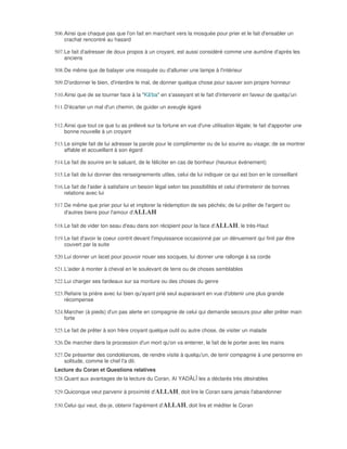 506. Ainsi que chaque pas que l'on fait en marchant vers la mosquée pour prier et le fait d'ensabler un
     crachat rencontré au hasard

507. Le fait d'adresser de doux propos à un croyant, est aussi considéré comme une aumône d'après les
     anciens

508. De même que de balayer une mosquée ou d'allumer une lampe à l'intérieur

509. D'ordonner le bien, d'interdire le mal, de donner quelque chose pour sauver son propre honneur

510. Ainsi que de se tourner face à la "Kâ'ba" en s'asseyant et le fait d'intervenir en faveur de quelqu'un

511. D'écarter un mal d'un chemin, de guider un aveugle égaré


512. Ainsi que tout ce que tu as prélevé sur ta fortune en vue d'une utilisation légale; le fait d'apporter une
     bonne nouvelle à un croyant

513. Le simple fait de lui adresser la parole pour le complimenter ou de lui sourire au visage; de se montrer
     affable et accueillant à son égard

514. Le fait de sourire en le saluant, de le féliciter en cas de bonheur (heureux événement)

515. Le fait de lui donner des renseignements utiles, celui de lui indiquer ce qui est bon en le conseillant

516. Le fait de l'aider à satisfaire un besoin légal selon tes possibilités et celui d'entretenir de bonnes
     relations avec lui

517. De même que prier pour lui et implorer la rédemption de ses péchés; de lui prêter de l'argent ou
     d'autres biens pour l'amour d'ALLAH

518. Le fait de vider ton seau d'eau dans son récipient pour la face d'ALLAH, le très-Haut

519. Le fait d'avoir le coeur contrit devant l'impuissance occasionné par un dénuement qui finit par être
     couvert par la suite

520. Lui donner un lacet pour pouvoir nouer ses socques, lui donner une rallonge à sa corde

521. L'aider à monter à cheval en le soulevant de terre ou de choses semblables

522. Lui charger ses fardeaux sur sa monture ou des choses du genre

523. Refaire ta prière avec lui bien qu'ayant prié seul auparavant en vue d'obtenir une plus grande
     récompense

524. Marcher (à pieds) d'un pas alerte en compagnie de celui qui demande secours pour aller prêter main
     forte

525. Le fait de prêter à son frère croyant quelque outil ou autre chose, de visiter un malade

526. De marcher dans la procession d'un mort qu'on va enterrer, le fait de le porter avec les mains

527. De présenter des condoléances, de rendre visite à quelqu'un, de tenir compagnie à une personne en
     solitude, comme le chef l'a dit.
Lecture du Coran et Questions relatives
528. Quant aux avantages de la lecture du Coran, AI YADÂLÎ les a déclarés très désirables

529. Quiconque veut parvenir à proximité d'ALLAH, doit lire le Coran sans jamais l'abandonner

530. Celui qui veut, dis-je, obtenir l'agrément d'ALLAH, doit lire et méditer le Coran
 