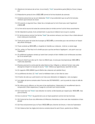 531. Attache-toi à la lecture de ce livre, fut-ce trois(3), "Hizb" (soixantième partie [60e] du Coran) chaque
     jour

532. N'abandonne jamais le livre d'ALLAH comme le font les étudiants de sciences

533. Certaines personnes qui se sont déclarées "Sûfis" et qui prétendent que ce qu'ils font est plus
     méritoire que la lecture du Coran

534. Ont avancé un argument faux, Satan les a trompés par là; lis le Coran pour avoir l'agrément
     d'ALLAH

535. Le livre est la source de toutes les sciences dans le monde comme l'a dit le héros savantissime

536. Ne l'abandonne jamais; lis-le constamment, tu pourras en déduire tout ce que tu voudras

537. En fait de science comme l'ont fait les "Salaf" (les anciens vertueux) car chacun d'eux s'était abreuvé
     à son onde pure et profonde

538. Tache de te parer de toutes les louanges qu'ALLAH y a annoncées pour ses serviteurs en faisant
     des efforts héroïques

539. Toute conduite qu'ALLAH y a vitupérée et interdite aux créatures , évite-la, tu serais sage

540. Car, certes, le Très-Haut ne l'a révélé que pour que les serviteurs l'appliquent ; sois parmi ceux qui
     l'appliquent

541. On préférerait quelques versets qui soient bien compris et bien médités à de nombreuses sourates
     qui ne le seraient pas

542. D'aucuns disent que celui qui lit, mais ne réfléchit pas, ne sera pas récompensé par ALLAH le
     maître des destinées

543. D'autres prennent le contre-pied de cette théorie et leur infligents un démenti formel, mais cette
     divergence d'esprit ne vise pas le cas du "Talib" (l'élève) qui apprend pour assimiler le texte

544. On rapporte d'IBN ABBAS (que le Maître des créatures soit satisfait d'eux)

545. La préférence de deux (2) "rakâ" avec la méditation dans un bon état du coeur

546. A l'action de celui qui a prié toute la nuit mais avec distraction et négligence ; sois courageux

547. Les règles de bonne conduite selon l'homme des DEYMANIDES , sont la pureté du corps et celle de
     l'endroit

548. De même que la réflexion sur les sens et les significations, l'observation du recueillement dans la
     componction (l'état respectueux) l'usage du cure-dent sont recommandés

549. Qu'il reste face à la "Kà'ba" avec dévotion et crainte, la tête baissée par respect pour ALLAH, mais
     point d'infamie

550. Car on aime le "Tfhim" (la gravité de la voix en lisant posément comme font les hommes)

551. Qu'il évite de lire d'une voix efféminée et d'inflexions chantantes ou bien avec des modulations à faire
     parade

552. Qu'il lise exclusivement pour la Face d'ALLAH sans chercher de fortune, ni faire de l'ostentation

553. Qu'il observe bien les règles de la bonne conduite devant le saint Coran, parole de son Maître,
 