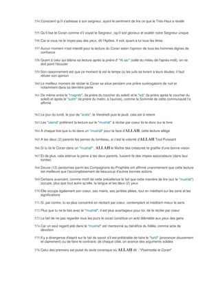 554. Conscient qu'il s'adresse à son seigneur, ayant le sentiment de lire ce que le Trés-Haut a révélé


555. Qu'il lise le Coran comme s'il voyait le Seigneur, (qu'il soit glorieux et exalté! notre Seigneur unique

556. Car si vous ne le voyez pas des yeux, dit l'Apôtre, Il voit, quant à lui tous les êtres

557. Aucun moment n'est interdit pour la lecture du Coran selon l'opinion de tous les hommes dignes de
     confiance

558. Quant à celui qui blâme sa lecture après la prière d' "Al asr" (celle du milieu de l'après-midi), on ne
     doit point l'écouter

559. Son raisonnement est que ce moment là est le temps où les juifs se livrent à leurs études; il faut
     réfuter son opinion

560. Le meilleur moment de réciter le Coran se situe pendant une prière surérogatoire de nuit et
     notamment dans sa dernière partie

561. De même entre le "magreb", (la prière du coucher du soleil) et le "isâ" (la prière après le coucher du
     soleil) et après le "subh" (la prière du matin; à l'aurore), comme la Sommité de cette communauté l'a
     affirmé


562. Le jour du lundi, le jour de "arafa", le Vendredi puis le jeudi, cela est à retenir

563. Les "ulamâ" préfèrent la lecture sur le "mushâf" à réciter par coeur lis-le donc sur le livre

564. A chaque fois que tu lis dans un "mushâf" pour la face d'ALLAH, cette lecture allège

565. A tes deux (2) parents les peines du tombeau, si c'est la volonté d'ALLAH Tout Puissant

566. Si tu lis le Coran dans un "mushàf" , ALLAH le Maître des créatures te gratifie d'une bonne vision

567. Et de plus, cela atténue la peine à tes deux parents, fussent-ils des impies associateurs (dans leur
     tombe)

568. Douze (12) personnes parmi les Compagnons du Prophète ont affirmé unanimement que cette lecture
     est meilleure que l'accomplissement de beaucoup d'autres bonnes actions

569. Certains avancent, comme motif de cette précellence le fait que cette manière de lire (sur le "mushàf")
     occupe, plus que tout autre qu'elle, la langue et les deux (2) yeux

570. Elle occupe également son coeur, ses mains, ses jambes pliées, tout en méditant sur les sens et les
     significations

571. Si, par contre, tu es plus concentré en récitant par coeur, contemplant et méditant mieux le sens

572. Plus que tu ne le fais avec le "mushàf", il est plus avantageux pour toi, de le réciter par coeur

573. Le fait de ne pas regarder tous les jours le coran constitue un acte blâmable aux yeux des gens

574. Car un seul regard jeté dans le "mushaf" est mentionné au bénéfice du fidèle, comme acte de
     dévotion

575. Il y a divergence d'esprit sur le fait de savoir s'il est préférable de faire le "tartil" (prononcer doucement
     et clairement) ou de faire le contraire; de chaque côté, on avance des arguments solides

576. Celui des premiers est puisé du texte coranique où ALLAH dit : "Psalmodie le Coran"
 