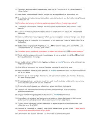 577. Cependant la preuve de leurs opposants est aussi tirée du Coran surate n° 33 "récitez beaucoup" :
     "dikran Katîran"

578. Mais la base fondamentale et l'objectif principal sont la compréhension et la méditation; oui!

579. Ils sont tous unanimes que chacun de ces deux procédés représente une des traditions prophétiques,
     ne les oublie pas

580. "le meilleur des humains est celui qui, après avoir appris le Coran, l'enseigne aux autres",

581. Le savoir par coeur du texte coranique est une obligation divine collective, tel qu'on nous l'avait
     transmis

582. Quand un nombre de gens suffisant pour assurer sa perpétuation s'en occupe, les autres en sont
     déchargés

583. Mais si un tel nombre n'assume pas cet "office", tout le monde pêche pour avoir manqué à son devoir

584. De même le fait de l'enseigner, fut-ce moyennant un prix quelconque l'Imam de Medina (MALICK) le
     déclare licite

585. Se basant sur son propos (du Prophète), qu'ALLAH lui accorde le salut, à lui, à sa Famille, à ses
     Compagnons ainsi qu'à tous ceux qui le suivent

586. "le meilleur service pour lequel vous recevez un salaire, est le livre d'ALLAH que vous enseignez"

587. Rendu licite (l'enseignement rémunéré) aussi de peur de voir se perdre le livre d'ALLAH par le fait
     de ne plus être étudié et enseigné


588. Les érudits estiment fort bien le fait d'appliquer un baiser au "mushàf" de même qu'au petit enfant (qui
     n'a pas encore pêché)

589. Ainsi le fait de le poser sur une sorte de chaise par respect et de le parfumer aussi

590. Il est formellement interdit de poser la tête sur un "mushàf" comme on le ferait sur un oreiller cela n'est
     pas du tout permis

591. De même que de poser quelque chose sur lui, tels que livres de sciences, des morceaux de bois ou
     tout autre chose qui pèse

592. Il ne sied pas de tendre ses jambes vers le livre saint, ni de le porter sur soi de manière permanente
     pour quelque but que ce soit; tout cela est à éviter

593. On conseille, pour la Vulgate, une belle écriture qui soit bien lisible, et attrayante

594. De même une présentation et correction parfaites, point de mélange, ni de confusion ou
     amenuisement excessif

595. On juge blâmable l'usage de petites feuilles faisant un "mushàf" très minuscule

596. La voyellation du texte ainsi que la ponctuation et les autres signes diacritiques ont été inventés
     après, seulement, afin de préserver le livre des erreurs provenant des profanes.

597. On tient comme blâmable le fait de le fragmenter en petites parties (en tous petits volumes); cette
     relation est tenue de MALICK

598. En raison de l'affirmation du Très-Haut dans le texte même du livre, qu'Il soit exalté! : "Certes, il Nous
     incombe de le rassembler et de te le faire réciter"

599. L'énumération des relations afférentes à ce livre révélé nous mènerait trop loin!
 