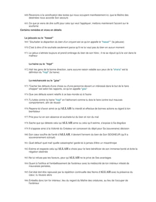 600. Revenons à la versification des textes qui nous occupent manifestement ici, que le Maître des
        destinées nous accorde Son secours

   601. Ce que je viens de dire suffit pour celui qui veut l'appliquer; mettons maintenant l'accent sur le
        soufisme
Certains remèdes et vices en détails


   La jalousie ou le "hasad"
   969. "Souhaiter la disparition du bien d'un croyant est ce qu'on appelle le "hasad" " (la jalousie)

   970. C'est à dire s'il le souhaite seulement parce qu'il ne lui vaut pas du bien en aucun moment

   971. Le jaloux s'attriste toujours et prend ombrage du bien de son frère ; il ne se réjouit qu'à le voir dans le
        malheur


       La haine ou le "hiqd"

   972. Haïr les gens de la bonne direction, sans aucune raison valable aux yeux de la "sharia" est la
        définition du "hiqd" (la haine)


       La méchanceté ou le "giss"

   973. "Cacher les défauts d'une chose ou d'une personne devant un intéressé dans le but de le faire
        chopper" est selon les rapports, ce qu'on appelle "giss"

   974. Que ces défauts soient relatifs à ce bas-monde où à l'autre

   975. Tu luttes contre ta haine "hiqd" en l'abhorrant comme tu dois le faire contre tout mauvais
        comportement, afin de réussir

   976. Repens-toi d'avoir aimé ce qu'ALLAH t'a interdit et effectue de bonnes actions eu égard à ton
        bienfaiteur

   977. Prie pour lui en son absence et souhaite-lui du bien et non du mal

   978. Sache que qui déteste celui qu'ALLAH aime ou celui qu'il estime, s'expose à Sa disgrâce

   979. Il s'oppose ainsi à la Volonté du Créateur en concevant du dépit pour Sa (souveraine) décision

   980. Son cœur souffre de l'arrêt d'ALLAH, il devient l'ennemi du bien de Son SEIGNEUR (qu'Il a
        souverainement octroyé)

   981. Quel défaut! quel mal! quelle catastrophe! garde-toi à jamais d'être un misanthrope

   982. Estime et respecte celui qu'ALLAH a choisi pour le faire bénéficier de son immense bonté et évite la
        négation obstinée

   983. Ne lui refuse pas tes faveurs, peur qu'ALLAH ne te prive de Ses avantages

   984. Quant à l'artifice et l'embellissement de l'extérieur avec la médiocrité de ton intérieur infesté de
        mauvaises pensées,

   985. Cet état doit être repoussé par la répétition continuelle des Noms d'ALLAH avec la présence du
        cœur, tu réussis alors

   986. Embellis donc ton for intérieur, lieu du regard du Maître des créatures, au lieu de t'occuper de
        l'extérieur
 