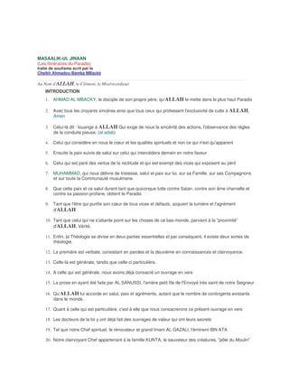 MASAALIK-UL JINAAN
(Les Itinéraires du Paradis)
traité de soufisme écrit par le
Cheikh Ahmadou Bamba MBacké

Au Nom d'ALLAH, le Clément, le Miséricordieux
    INTRODUCTION
    1. AHMAD AL MBACKY, le disciple de son propre père, qu'ALLAH le mette dans le plus haut Paradis

    2. Avec tous les croyants sincères ainsi que tous ceux qui professent l'exclusivité de culte à ALLAH,
       Amen

    3. Celui-là dit : louange à ALLAH Qui exige de nous la sincérité des actions, l'observance des règles
       de la conduite pieuse. (al adab)

    4. Celui qui considère en nous le cœur et les qualités spirituels et non ce qui n'est qu'apparent

    5. Ensuite la paix suivie de salut sur celui qui intercédera demain en notre faveur

    6. Celui qui est paré des vertus de la rectitude et qui est exempt des vices qui exposent au péril

    7. MUHAMMAD, qui nous délivre de tristesse, salut et paix sur lui, sur sa Famille, sur ses Compagnons
       et sur toute la Communauté musulmane.

    8. Que cette paix et ce salut durent tant que quiconque lutte contre Satan, contre son âme charnelle et
       contre sa passion profane, obtient le Paradis

    9. Tant que l'être qui purifie son cœur de tous vices et défauts, acquiert la lumière et l'agrément
       d'ALLAH

    10. Tant que celui qui ne s'attarde point sur les choses de ce bas-monde, parvient à la "proximité"
        d'ALLAH, Vérité.

    11. Enfin, la Théologie se divise en deux parties essentielles et par conséquent, il existe deux sortes de
        théologie.

    12. La première est verbale, consistant en paroles et la deuxième en connaissances et clairvoyance.

    13. Celle-là est générale, tandis que celle-ci particulière.

    14. A celle qui est générale, nous avons déjà consacré un ouvrage en vers

    15. La prose en ayant été faite par AL SANUSSI, l'arrière petit fils de l'Envoyé très saint de notre Seigneur

    16. Qu'ALLAH lui accorde en salut, paix et agréments, autant que le nombre de contingents existants
        dans le monde.

    17. Quant à celle qui est particulière, c'est à elle que nous consacrerons ce présent ouvrage en vers

    18. Les docteurs de la loi y ont déjà fait des ouvrages de valeur qui ont leurs secrets

    19. Tel que notre Chef spirituel, le rénovateur et grand Imam AL GAZALI, l'éminent IBN ATA

    20. Notre clairvoyant Chef appartenant à la famille KUNTA, le sauveteur des créatures, "pôle du Moulin"
 