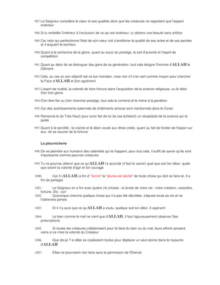 987. Le Seigneur considère le cœur et ses qualités alors que les créatures ne regardent que l'aspect
     extérieur

988. Si tu embellis l'intérieur à l'exclusion de ce qui est extérieur, tu obtiens une beauté sans artifice

989. Car celui qui perfectionne l'état de son cœur voit s'améliorer la qualité de ses actes et de ses paroles
     et il acquiert le bonheur

990. Quant à la recherche de la gloire, quant au souci du prestige, la soif d'autorité et l'esprit de
     compétition

991. Quant au désir de se distinguer des gens de sa génération, tout cela éloigne l'homme d'ALLAH le
     Clément

992. Cela, au cas où son objectif est ce but mondain, mais non s'il s'en sert comme moyen pour chercher
     la Face d'ALLAH et Son agrément

993. L'esprit de rivalité, la volonté de faire fortune dans l'acquisition de la science religieuse, ou le désir
     d'en tirer gloire

994. D'en être fier ou d'en chercher prestige, tout cela le confond et le mène à la perdition

995. Car des avertissements solennels de châtiments atroces sont mentionnés dans le Coran

996. Remercie-le (le Très-Haut) pour avoir fait de toi (le cas échéant) un réceptacle de la science qui te
     guide

997. Quant à la servilité ; la crainte et le désir voués aux êtres créés, quant au fait de fonder de l'espoir sur
     eux, de se soucier de la fortune


    La pleurnicherie

998. De se plaindre aux humains des calamités qui te frappent, pour tout cela, il suffit de savoir qu'ils sont
     impuissants comme pauvres créatures

999. Tu ne pourras obtenir que ce qu'ALLAH t'a accordé (il faut le savoir) quel que soit ton désir, quels
     que soient ta volonté d'agir et ton courage

1000.        Car Il (ALLAH) a fini d' "écrire" la "plume est sèche" de toute chose qui doit se faire et, Il a
    fini de partager

1001.        Le Seigneur en a fini avec quatre (4) choses : la durée de notre vie ; notre création, caractère,
    fortune. Dis : oui!
1002.        Quiconque cherche quelque chose qui n'a pas été décrétée, s'épuise toute sa vie et ne
    l'obtiendra jamais

1003.       Et il n'y aura que ce qu'ALLAH a voulu, quelque soit ton désir, ô aspirant!

1004.       Le bien comme le mal ne vient que d'ALLAH, il faut rigoureusement observer Ses
    prescriptions

1005.        Si toutes les créatures collaboraient pour te faire du bien ou du mal, leurs efforts seraient
    vains si ce n'est la volonté du Créateur

1006.    Que dis-je ? si elles se coalisaient toutes pour déplacer un seul atome dans le royaume
    d'ALLAH

1007.       Elles ne pourraient rien faire sans la permission de l'Eternel
 