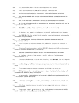 1008.        Tout ce qui nous touche, le Très-Haut ne voulait pas qu'il nous manque

1009.        Et tout ce qui nous manque, ALLAH ne voulait pas qu'il nous touche

1010.        Aie confiance en ton Seigneur et compte sur lui, cesse de tergiverser et de t'attrister

1011.     Si tu t'abandonnes à lui, si tu comptes entièrement sur Sa Bonté, tu bénéficieras d'une joie
    sans mélange

1012.        Mais si tu lui cherches un remplaçant, tu encours une perte évidente. Sois intelligent!

1013.       Ne t'occupe jamais de la fortune aux dépens des actes de dévotion, de peur qu'on te prive de
    la quiétude et de l'intercession

1014.        ALLAH assure à tout être sa subsistance, il en est le garant assermenté

1015.        Ne désespère point quand tu en es dépourvu, ne cesse de lui adresser prières et adoration

1016.     Car ALLAH, Très-Haut connaît l'état de toutes Ses créatures il s'occupe de toutes dans leur
    ensemble et n'est point négligent

1017.       Le Très-Haut est trop grand pour manquer à Sa promesse il est bien au-dessus de
    l'impuissance et de l'oubli

1018.      Tache d'acquérir une foi correcte et solide, sois parfaitement convaincu des sentences du
    Très-Haut

1019.     Dirige tes efforts et tes soucis vers la Vérité (ALLAH) abandonne-toi à Sa providence avec
    honneur et honnêteté sans t'attarder sur les créatures

1020.        N'accorde guère dans ton cœur plus de place au riche en te détournant de l'indigent

1021.      Le Très-Haut, en ce sens, l'avait reproché à son Ami, et éminent Prophète, salut et
    bénédiction soient sur lui

1022.        Car, toi pauvre créature, tu n'auras de cette richesse que ce qu'ALLAH, Très-Haut t'a donné


1023.     Le désir d'éloge qui ne fait que te tromper, la répugnance pour les critiques et la crainte de la
    honte

1024.        Ton ignorance crasse, ton ineptie, ta distraction sont à l'origine de tout ce mal

1025.      Celui qui laisse ce dont il est certain pour croire à ce que disent de lui les humains (qui ne le
    connaissent pas réellement) est un somnambule

1026.       Le fait d'avoir une mauvaise opinion sur les autres, et des idées avantageuses sur soi-même,
    a pour origine la faiblesse et la naïveté


1027.        Le fait de se croire supérieur aux autres, est parmi les plus grandes illusions ; sache-le mon
    frère!

1028.       Evite d'avoir des idées noires sur les autres humains soigne-toi de toutes ces maladies en
    t'accusant toi-même

1029.       Tâche d'avoir, toujours, bonne opinion sur tous, concernant leur fin mystérieuse qui doit être
    laissée à la discrétion d'ALLAH jusqu'au jour de la Résurrection
 