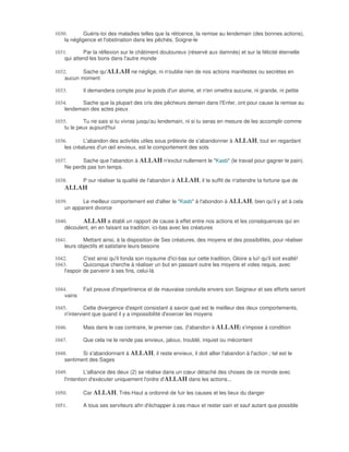 1030.        Guéris-toi des maladies telles que la réticence, la remise au lendemain (des bonnes actions),
    la négligence et l'obstination dans les pêchés. Soigne-le

1031.       Par la réflexion sur le châtiment douloureux (réservé aux damnés) et sur la félicité éternelle
    qui attend les bons dans l'autre monde

1032.      Sache qu'ALLAH ne néglige, ni n'oublie rien de nos actions manifestes ou secrètes en
    aucun moment

1033.        Il demandera compte pour le poids d'un atome, et n'en omettra aucune, ni grande, ni petite

1034.     Sache que la plupart des cris des pêcheurs demain dans l'Enfer, ont pour cause la remise au
    lendemain des actes pieux

1035.       Tu ne sais si tu vivras jusqu'au lendemain, ni si tu seras en mesure de les accomplir comme
    tu le peux aujourd'hui

1036.       L'abandon des activités utiles sous prétexte de s'abandonner à ALLAH, tout en regardant
    les créatures d'un œil envieux, est le comportement des sots

1037.      Sache que l'abandon à ALLAH n'exclut nullement le "Kasb" (le travail pour gagner le pain).
    Ne perds pas ton temps.

1038.        P our réaliser la qualité de l'abandon à ALLAH, il te suffit de n'attendre ta fortune que de
    ALLAH

1039.      Le meilleur comportement est d'allier le "Kasb" à l'abondon à ALLAH, bien qu'il y ait à cela
    un apparent divorce

1040.      ALLAH a établi un rapport de cause à effet entre nos actions et les conséquences qui en
    découlent, en en faisant sa tradition, ici-bas avec les créatures

1041.       Mettant ainsi, à la disposition de Ses créatures, des moyens et des possibilités, pour réaliser
    leurs objectifs et satisfaire leurs besoins

1042.        C'est ainsi qu'il fonda son royaume d'ici-bas sur cette tradition, Gloire a lui! qu'il soit exalté!
1043.        Quiconque cherche à réaliser un but en passant outre les moyens et voles requis, avec
    l'espoir de parvenir à ses fins, celui-là


1044.        Fait preuve d'impertinence et de mauvaise conduite envers son Seigneur et ses efforts seront
    vains

1045.        Cette divergence d'esprit consistant à savoir quel est le meilleur des deux comportements,
    n'intervient que quand il y a impossibilité d'exercer les moyens

1046.        Mais dans le cas contraire, le premier cas, (l'abandon à ALLAH) s'impose à condition

1047.        Que cela ne le rende pas envieux, jaloux, troublé, inquiet ou mécontent

1048.      Si s'abandonnant à ALLAH, il reste envieux, il doit allier l'abandon à l'action ; tel est le
    sentiment des Sages

1049.         L'alliance des deux (2) se réalise dans un cœur détaché des choses de ce monde avec
    l'intention d'exécuter uniquement l'ordre d'ALLAH dans les actions...

1050.        Car ALLAH, Très-Haut a ordonné de fuir les causes et les lieux du danger

1051.        A tous ses serviteurs afin d'échapper à ces maux et rester sain et sauf autant que possible
 