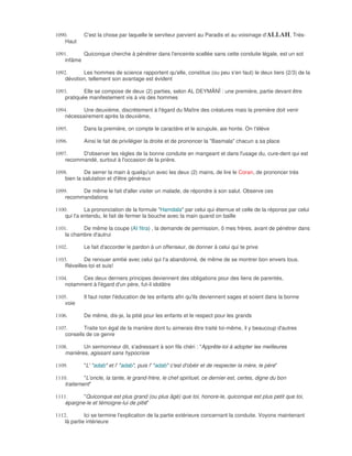 1090.       C'est la chose par laquelle le serviteur parvient au Paradis et au voisinage d'ALLAH, Très-
    Haut

1091.      Quiconque cherche à pénétrer dans l'enceinte scellée sans cette conduite légale, est un sot
    infâme

1092.      Les hommes de science rapportent qu'elle, constitue (ou peu s'en faut) le deux tiers (2/3) de la
    dévotion, tellement son avantage est évident

1093.       Elle se compose de deux (2) parties, selon AL DEYMÂNÎ : une première, partie devant être
    pratiquée manifestement vis à vis des hommes

1094.      Une deuxième, discrètement à l'égard du Maître des créatures mais la première doit venir
    nécessairement après la deuxième,

1095.       Dans la première, on compte le caractère et le scrupule, aie honte. On t'élève

1096.       Ainsi le fait de privilégier la droite et de prononcer la "Basmala" chacun a sa place

1097.     D'observer les règles de la bonne conduite en mangeant et dans l'usage du, cure-dent qui est
    recommandé, surtout à l'occasion de la prière.

1098.        De serrer la main à quelqu'un avec les deux (2) mains, de lire le Coran, de prononcer très
    bien la salutation et d'être généreux

1099.     De même le fait d'aller visiter un malade, de répondre à son salut. Observe ces
    recommandations

1100.        La prononciation de la formule "Hamdala" par celui qui éternue et celle de la réponse par celui
    qui l'a entendu, le fait de fermer la bouche avec la main quand on baille

1101.      De même la coupe (AI fitra) , la demande de permission, ô mes frères, avant de pénétrer dans
    la chambre d'autrui

1102.       Le fait d'accorder le pardon à un offenseur, de donner à celui qui te prive

1103.       De renouer amitié avec celui qui t'a abandonné, de même de se montrer bon envers tous.
    Réveilles-toi et suis!

1104.     Ces deux derniers principes deviennent des obligations pour des liens de parentés,
    notamment à l'égard d'un père, fut-il idolâtre

1105.       Il faut noter l'éducation de tes enfants afin qu'ils deviennent sages et soient dans la bonne
    voie

1106.       De même, dis-je, la pitié pour les enfants et le respect pour les grands

1107.       Traite ton égal de la manière dont tu aimerais être traité toi-même, il y beaucoup d'autres
    conseils de ce genre

1108.      Un sermonneur dit, s'adressant à son fils chéri : "Apprête-toi à adopter les meilleures
    manières, agissant sans hypocrisie

1109.       "L' "adab" et l' "adab", puis l' "adab" c'est d'obéir et de respecter la mère, le père"

1110.       "L'oncle, la tante, le grand-frère, le chef spirituel, ce dernier est, certes, digne du bon
    traitement"

1111.      "Quiconque est plus grand (ou plus âgé) que toi, honore-le, quiconque est plus petit que toi,
    épargne-le et témoigne-lui de pitié"

1112.        Ici se termine l'explication de la partie extérieure concernant la conduite. Voyons maintenant
    là partie intérieure
 
