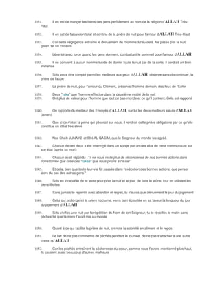 1131.        Il en est de manger les biens des gens perfidement au nom de la religion d'ALLAH Très-
    Haut

1132.        Il en est de l'abandon total et continu de la prière de nuit pour l'amour d'ALLAH Très-Haut

1133.       Car cette négligence entraîne le dénuement de l'homme à l'au-delà. Ne passe pas la nuit
    gisant tel un cadavre

1134.        Lève-toi avec force quand les gens dorment, combattant le sommeil pour l'amour d'ALLAH

1135.     Il ne convient à aucun homme lucide de dormir toute la nuit car de la sorte, il perdrait un bien
    immense

1136.       Si tu veux être compté parmi les meilleurs aux yeux d'ALLAH, observe sans discontinuer, la
    prière de l'aube

1137.        La prière de nuit, pour l'amour du Clément, préserve l'homme demain, des feux de l'Enfer

1138.        Deux "raka" que l'homme effectue dans la deuxième moitié de la nuit
1139.        Ont plus de valeur pour l'homme que tout ce bas-monde et ce qu'il contient. Cela est rapporté


1140.      On rapporte du meilleur des Envoyés d'ALLAH, sur lui les deux meilleurs saluts d'ALLAH
    (Amen)

1141.       Que si ce n'était la peine qui pèserait sur nous, il rendrait cette prière obligatoire par ce qu'elle
    constitue un idéal très élevé


1142.        Nos Sheih JUNAYD et IBN AL QASIM, que le Seigneur du monde les agréé,

1143.       Chacun de ces deux a été interrogé dans un songe par un des élus de cette communauté sur
    son état (après sa mort)

1144.       Chacun avait répondu : "il ne nous reste plus de récompense de nos bonnes actions dans
    notre tombe que celle des "rakaa" que nous prions à l'aube"

1145.       Et cela, bien que toute leur vie fût passée dans l'exécution des bonnes actions; que penser
    alors du cas des autres gens?

1146.         Si tu es incapable de te lever pour prier la nuit et le jour, de faire le jeûne, tout en utilisant les
    biens illicites

1147.        Sans jamais te repentir avec abandon et regret, tu n'auras que dénuement le jour du jugement

1148.      Celui qui prolonge ici la prière nocturne, verra bien écourtée en sa faveur la longueur du jour
    du jugement d'ALLAH

1149.      Si tu vivifies une nuit par la répétition du Nom de ton Seigneur, tu te réveilles le matin sans
    péchés tel que ta mère t'avait mis au monde


1150.        Quant à ce qui facilite la prière de nuit, on note la sobriété en aliment et le repos

1151.      Le fait de ne pas commettre de péchés pendant la journée, de ne pas s'attacher à une autre
    chose qu'ALLAH

1152.       Car les péchés entraînent la sécheresse du coeur, comme nous l'avons mentionné plus haut,
    ils causent aussi beaucoup d'autres malheurs
 