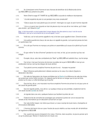1153.     Ils s'interposent entre l'homme et ses chances de bénéficier de la Miséricorde divine
    (qu'ALLAH nous préserve du péril)

1154.        Notre Sheih le sage AT-TAWRÎ dit (qu'ALLAH lui accorde la meilleure récompense)

1155.        "J'ai été empêché de prier la nuit pendant cinq mois consécutifs"

1156.        "Cela à cause d'un seul péché que j'ai commis". Interrogé à ce sujet, le saint homme répondit

1157.       "J'ai vu un parmi ces croyants en train de pleurer et je me suis dit en moi-même, qu'il n'était
    pas sincère ; qu'il faisait le riyâ"

    Riya : le fait d'accomplir un acte louable dans l'unique dessein d'en être estimé ou loué; il est dit vice de
    l'ostentation; celui qui en est entaché de ce vice est appelé "murâ-î".

1158.        Voilà tout, car le mal commis appelle le mal, et le bien aussi appelle le bien. Cherche le bien

1159.      Une petite quantité de chacun de ces deux en appelle la grande, ne te permet jamais de faire
    un quelconque mal

1160.      On a dit que l'homme ne manque une prière en assemblée qu'à cause d'un pêché qu'il aurait
    commis


1161.        Et que même "le rêve d'homme" pendant la nuit n'est, en fait, qu'une sanction qui leur est
    infligée

1162.        Excepté, dis-je, celui des combattants de "Badr" qu'ALLAH soit satisfait d'eux, tout le temps

1163.      Car le leur n'est que l'annonce de bonnes nouvelles de la part d'ALLAH et n'est qu'une
    amélioration de leur sort qui les éloigne de toute attrition

1164.        Tout péché commis empêche l'homme de prier la nuit. - Accepte ma parole!

1165.       Mais l'influence particulièrement néfaste exercée sur le coeur d'un dévot (d'après la
    déclaration des élus)

1166.       Est celle de l'absorption de choses prohibées par la Sharîa à la différence de celle des licites
    qui produit par contre l'effet contraire. On rapporte que le fait de ne manger que ce qui est licite,
    produit sur le coeur un effet bénéfique qui le purifie

1167.       Que de fois, dit-on, une mauvaise nourriture empêche l'homme de se lever la nuit pour prier et
    est cause de grande perte

1168.      Que de regards portés, nous dit-on, sur quelque chose qui est prohibée, empêchent de lire
    une seule sourate (sùrate) du Coran

1169.        Je signale dans ces vers, quelques facteurs qui facilitent la prière de nuit:

1170.       D'abord le fait de connaître les avantages que comporte la prière de nuit en écoutant les
    versets et les informations qui en découlent concernant ce sujet

1171.       Car cela fortifie l'espoir; de même que d'avoir un coeur exempt de toute haine, d'antipathie et
    d'innovations blâmables

1172.       L'homme doit bannir de son coeur l'excès de soucis relatifs a ce bas monde afin de bénéficier
    de l'agrément d'ALLAH

1173.        Car, quand ces soucis s'emparent d'un coeur, l'homme, dans sa prière, ne pourra penser qu'à
    ce qui le préoccupe. Récite-t-il résolument et à haute voix
 