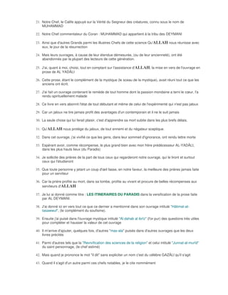 21. Notre Chef, le Calife appuyé sur la Vérité du Seigneur des créatures, connu sous le nom de
    MUHAMMAD

22. Notre Chef commentateur du Coran : MUHAMMAD qui appartient à la tribu des DEYMANI

23. Ainsi que d'autres Grands parmi les illustres Chefs de cette science Qu'ALLAH nous réunisse avec
    eux, le jour de la résurrection

24. Mais leurs ouvrages, à cause de leur étendue démesurée, (ou de leur ancienneté), ont été
    abandonnés par la plupart des lecteurs de cette génération.

25. J'ai, quant à moi, choisi, tout en comptant sur l'assistance d'ALLAH, la mise en vers de l'ouvrage en
    prose de AL YADÂLI

26. Cette prose, étant le complément de la mystique (le sceau de la mystique), avait réuni tout ce que les
    anciens ont écrit.

27. J'ai fait un ouvrage contenant le remède de tout homme dont la passion mondaine a terni le cœur, l'a
    rendu spirituellement malade

28. Ce livre en vers abonnit l'état de tout débutant et même de celui de l'expérimenté qui n'est pas jaloux

29. Car un jaloux ne tire jamais profit des avantages d'un contemporain et il ne le suit jamais

30. La seule chose qui lui ferait plaisir, c'est d'apprendre sa mort subite dans les plus brefs délais.

31. Qu'ALLAH nous protège du jaloux, de tout ennemi et du négateur sceptique.

32. Dans cet ouvrage, j'ai vivifié ce que les gens, dans leur sommeil d'ignorance, ont rendu lettre morte

33. Espérant avoir, comme récompense, le plus grand bien avec mon frère prédécesseur AL-YADÂLI,
    dans les plus hauts lieux (du Paradis)

34. Je sollicite des prières de la part de tous ceux qui regarderont notre ouvrage, qui le liront et surtout
    ceux qui l'étudieront

35. Que toute personne y jetant un coup d'œil fasse, en notre faveur, la meilleure des prières jamais faite
    pour un serviteur

36. Car la prière profite au mort, dans sa tombe, profite au vivant et procure de belles récompenses aux
    serviteurs d'ALLAH

37. Je lui ai donné comme titre : LES ITINERAIRES DU PARADIS dans la versification de la prose faite
    par AL DEYMANI.

38. J'ai donné ici en vers tout ce que ce dernier a mentionné dans son ouvrage intitulé "Hâtimat-at-
    tasawwuf", (le complément du soufisme).

39. Ensuite j'ai puisé dans l'ouvrage mystique intitulé "Al dahab al ibrïz" (l'or pur) des questions très utiles
    pour compléter et hausser la valeur de cet ouvrage

40. Il m'arrive d'ajouter, quelques fois, d'autres "mas-ala" puisés dans d'autres ouvrages que les deux
    livres précités

41. Parmi d'autres tels que la "Revivification des sciences de la religion" et celui intitulé "Junnat-al-murîd"
    du saint personnage, (le chef estimé)

42. Mais quand je prononce le mot "il dit" sans expliciter un nom c'est du célèbre GAZÂLI qu'il s'agit

43. Quand il s'agit d'un autre parmi ces chefs notables, je le cite nommément
 