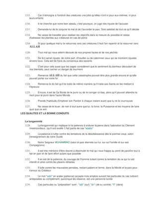 1215.       Car il témoigne à l'endroit des créatures une pitié qu'elles n'ont ni pour eux-mêmes, ni pour
      leurs enfants

  1216.       Il ne cherche que notre bien absolu, c'est pourquoi, on juge très injuste de l'accuser

  1217.       Demande-lui de te conjurer le mal et de t'accorder la paix, Sois satisfait de tout ce qu'il décide

  1218.      Ne cesse de travailler pour réaliser tes objectifs dans la mesure du possible et cesse
      d'adresser tes plaintes aux créatures en cas de peine

  1219.       Si pour quelque mal tu te retournes vers ces créatures il faut t'en repentir et te retourner vers
      ALLAH
  1220.       Tout mal qui nous atteint découle de nos propres fautes et de nos péchés

  1221.      De là il serait injuste, de notre part, d'insulter ou de calomnier ceux qui se montrent injustes
      envers nous. Cela est de l'avis du consensus des savants

  1222.      C'est pour cela aussi que les sages considèrent que le sentiment du bonheur découlant de
      nos bienfaits, peut cacher un danger de tourment

  1223.       Remercie ALLAH du fait que cette catastrophe pouvait être plus grande encore et qu'elle
      pouvait porter sur votre foi

  1224.       Remercie-le du fait qu'il te traite de même manière qu'il traite ses Saints en les mettant à
      l'épreuve

  1225.      Encore, il est de Sa Bonté de te punir ou de te corriger ici-bas, alors qu'il pouvait attendre ta
      mort pour te punir dans l'autre Monde

  1226.       Prends l'habitude d'implorer son Pardon à chaque instant avant que tu ne le courrouces

  1227.      Ne cesse de le louer, de nier à tout autre que lui, la force, la Puissance et les moyens de faire
      quoi que ce soit.
LES QUALITES ET LA BONNE CONDUITE


  La longanimité
  1228.       La longanimité qui implique ici la patience à endurer la peine dans l'adoration du Clément
      miséricordieux, (qu'il soit exalté !) fait partie de ces "adabs"

  1229.       La patience à lutter contre les tentations de la désobéissance dès le premier coup, selon
      l'enseignement de notre Guide

  1230.    Notre Seigneur MUHAMMAD (salut et paix éternels sur lui, sur sa Famille et sur ses
      Compagnons)

  1231.        Il est très méritoire d'être discret à dissimuler le mal qui nous frappe au point de paraître tout à
      fait en paix et de faire effort autant que possible

  1232.        Il en est de la patience, du courage de l'homme luttant contre la tentation de ce qui lui est
      interdit et ainsi contre les plaisirs néfastes

  1233.       Il lutte contre les mauvaises pensées, restant patient et ferme, dans la félicité et la paix pour
      l'amour du Créateur

  1234.      Le mot "sabr" en arabe (patience) accepte trois emplois suivant les particules du cas indirect
      antéposées au complément, quiconque les observe, est une personne lucide

  1235.       Ces particules ou "préposition" sont : "alâ" (sur); "ân" (de ou contre); "fî" (dans)
 