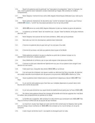 1236.        Quant à la patience avec la particule "sur" équivalant à la préposition "dans" en français (1er
    cas), c'est la patience dans l'adoration et dans l'adversité qui frappe. Elle constitue le meilleur
    comportement.

1237.       Notre Seigneur mentionne trois cents (300) degrés hiérarchiques d'élévation pour celui qui la
    pratique

1238.    Notre patience (résistance) (le deuxième cas) "contre" la tentation des plaisirs, pour l'amour
    d'ALLAH (Salàm), "contre" les mauvaises pensées et tout ce qui est prohibé


1239.       ALLAH donne six cents (600) degrés d'élévation à celui qui réalise ce genre de patience
1240.       La patience ou fermeté "dans" (le troisième cas :) la paix "dans" la félicité, est la plus méritoire
    des trois, oui!

1241.       Notre Seigneur fait avancer de neuf cents échelons, (900) celui qui la professe

1242.       Seul celui qui croit à la récompense, patiente dans l'adversité


1243.       L'homme ne patiente dans la paix tant qu'il ne croit pas à l'au-delà


1244.       L'homme le lus brave, est celui qui patiente dans la paix et la félicité


1245.     Cette patience consiste à ne pas s'y attacher au point de s'y laisser tromper en s'y
    abandonnant naïvement, voluptueusement

1246.       Avec béatitude et confiance, par ce que cela expose à des épreuves terribles

1247.       L'homme ne doit pas s'abandonner éperdument aux jeux et aux plaisirs sans songer à ses
    devoirs et à son avenir

1248.       Il doit avant tout, s'acquitter des droits d'ALLAH sur sa fortune

1249.       Il en est aussi de s'imposer une rigueur austère au détriment de l'âme charnelle, de réprimer
    son avidité naturelle incommodante afin de parvenir à la proximité d'ALLAH le Maître du Trône

1250.       Aussi la patience dans l'observance du comportement respectueux devant ALLAH Très-
    Haut

1251.      Il y en est de notre patience pour faire face aux multiples dépenses en puisant dans notre
    bourse sans crainte de pauvreté


1252.       Il y en est aussi de donner aux ayant-droits la totalité de leurs parts pour la Face d'ALLAH ;

1253.        De même notre patience devant les charges de la famille et le fait de supporter leur mal dans
    le meilleur des comportements en paroles et en actes

1254.       La famille est à supporter, elle constitue l'un des chemins qui conduisent vers ALLAH Très-
    Haut; le minimum d'effort est de se soucier de ses membres

1255.       Le maximum, le plus haut degré (en acte) est d'en être content pour le Seigneur bien qu'elle
    soit une charge; d'avoir confiance en ALLAH et de compter sur lui, tout le temps, en ce qui la
    concerne

1256.       L'acte moyen est de les nourrir. Les esprits ne divergent point en cela;
 