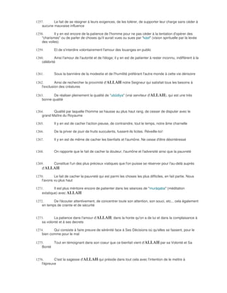 1257.      Le fait de se résigner à leurs exigences, de les tolérer, de supporter leur charge sans céder à
    aucune mauvaise influence

1258.       Il y en est encore de la patience de l'homme pour ne pas céder à la tentation d'opérer des
    "charismes" ou de parler de choses qu'il aurait vues ou sues par "kàsf" (vision spirituelle par la levée
    des voiles)

1259.       Et de s'interdire volontairement l'amour des louanges en public

1260.       Ainsi l'amour de l'autorité et de l'éloge; il y en est de patienter à rester inconnu, indifférent à la
    célébrité


1261.       Sous la bannière de la modestie et de l'humilité préférant l'autre monde à cette vie dérisoire

1262.        Ainsi de rechercher la proximité d'ALLAH notre Seigneur qui satisfait tous les besoins à
    l'exclusion des créatures

1263.      De réaliser pleinement la qualité de "ubûdiya" (vrai serviteur d'ALLAH), qui est une très
    bonne qualité


1264.      Qualité par laquelle l'homme se hausse au plus haut rang, de cesser de disputer avec le
    grand Maître du Royaume

1265.       Il y en est de cacher l'action pieuse, de contraindre, tout le temps, notre âme charnelle

1266.       De la priver de jouir de fruits succulents, fussent-ils licites. Réveille-toi!

1267.       Il y en est de même de cacher les bienfaits et l'aumône. Ne cesse d'être désintéressé


1268.       On rapporte que le fait de cacher la douleur, l'aumône et l'adversité ainsi que la pauvreté


1269.    Constitue l'un des plus précieux viatiques que l'on puisse se réserver pour l'au-delà auprès
    d'ALLAH

1270.       Le fait de cacher la pauvreté qui est parmi les choses les plus difficiles, en fait partie. Nous
    l'avons vu plus haut

1271.       Il est plus méritoire encore de patienter dans les séances de "muràqaba" (méditation
    extatique) avec ALLAH

1272.      De l'écouter attentivement, de concentrer toute son attention, son souci, etc... cela également
    en temps de crainte et de sécurité


1273.       La patience dans l'amour d'ALLAH, dans la honte qu'on a de lui et dans la complaisance à
    sa volonté et à ses decrets

1274.      Qui consiste à faire preuve de sérénité face à Ses Décisions où qu'elles se fassent, pour le
    bien comme pour le mal

1275.     Tout en témoignant dans son coeur que ce bienfait vient d'ALLAH par sa Volonté et Sa
    Bonté


1276.       C'est la sagesse d'ALLAH qui préside dans tout cela avec l'intention de le mettre à
    l'épreuve
 