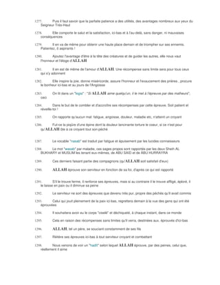 1277.      Puis il faut savoir que la parfaite patience a des utilités, des avantages nombreux aux yeux du
    Seigneur Très-Haut

1278.     Elle comporte le salut et la satisfaction, ici-bas et à l'au-delà, sans danger, ni mauvaises
    conséquences

1279.       Il en va de même pour obtenir une haute place demain et de triompher sur ses ennemis.
    Patientez, ô aspirants !

1280.       Ajoutez l'avantage d'être à la tête des créatures et de guider les autres, elle nous vaut
    l'honneur et l'éloge d'ALLAH

1281.        Il en est de même de l'amour d'ALLAH. Une récompense sans limite sera pour tous ceux
    qui s'y adonnent

1282.      Elle inspire la joie, donne miséricorde, assure l'honneur et l'exaucement des prières , procure
    le bonheur ici-bas et au jours de l'Angoisse

1283.        On lit dans un "logia" : "Si ALLAH aime quelqu'un, il le met à l'épreuve par des malheurs";
    ceci

1284.        Dans le but de le combler et d'accroître ses récompenses par cette épreuve. Soit patient et
    réveille-toi !

1285.        On rapporte qu'aucun mal: fatigue, angoisse, douleur, maladie etc, n'atteint un croyant

1286.     Fut-ce la piqûre d'une épine dont la douleur lancinante torture le coeur, si ce n'est pour
    qu'ALLAH ôte à ce croyant tout son péché


1287.        Le vocable "nasab" est traduit par fatigue et épuisement par les lucides connaisseurs

1288.    Le mot "wasab" par maladie, ces sages propos sont rapportés par les deux Sheih AL
    BUKHARY et MUSLIM les tenant eux-mêmes, de ABU SAID et de ÀBU HURRAYRA

1289.        Ces derniers faisant partie des compagnons (qu'ALLAH soit satisfait d'eux)

1290.        ALLAH éprouve son serviteur en fonction de sa foi, d'après ce qui est rapporté

1291.        S'il le trouve ferme, il renforce ses épreuves, mais si au contraire il le trouve affligé, éploré, il
    le laisse en paix ou il diminue sa peine

1292.        Le serviteur ne sort des épreuves que devenu très pur, propre des péchés qu'il avait commis

1293.      Celui qui jouit pleinement de la paix ici-bas, regrettera demain à la vue des gens qui ont été
    éprouvées

1294.        Il souhaitera avoir eu le corps "ciselé" et déchiqueté, à chaque instant, dans ce monde

1295.        Cela en raison des récompenses sans limites qu'il verra, destinées aux. éprouvés d'ici-bas

1296.        ALLAH, tel un père, se souciant constamment de ses fils
1297.        Réitère ses épreuves ici-bas à tout serviteur croyant et combattant

1298.      Nous venons de voir un "hadît" selon lequel ALLAH éprouve, par des peines, celui que,
    réellement il aime
 