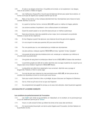 1299.      Si celui-ci se résigne et tient bon, il le préfère et le choisit, si non seulement, il se résigne,
      mais en est content, il l'élève et l'agrée.

  1300.       Les malheureux d'aujourd'hui n'auront pas de balances demain pour peser leurs actions, on
      ne leur ouvre pas de registre pour quelque examen que se soit

  1301.       Mais on leur donne, on leur entasse abondamment leur récompenses sans mesure et sans
      contrôle. Bonheur à ceux-là!

  1302.       Ici, quand un bonheur t'arrive, remercie ALLAH, quand un malheur te frappe, patiente

  1303.       Les anciens ascètes s'inquiétaient, voire s effarouchaient et s'attristaient

  1304.       Quand ils avaient passé un an sans être éprouvés par un malheur quelconque

  1305.        Dans leurs fortunes, dans leur postérité ou leur corps, ils en concevaient une profonde
      tristesse, à cause de leur espérance

  1306.       En leur Seigneur quand il les éprouve; ces créatures là sont les gens de la sagesse

  1307.       Un vrai croyant ne reste pas quarante (40) jours sans être effrayé


  1308.       Par une grande peur ou une catastrophe qui multiple ses récompenses

  1309.       Les plus précieux viatiques auprès d'ALLAH sont deux "gouttes" et deux "gorgées"

  1310.       Une goutte de larme dans les ténèbres de la nuit, versée par un adorateur qui s'efforce et
      s'humilie dans sa prosternation

  1311.       Une goutte de sang dans le combat pour élever la voix d'ALLAH le Créateur des serviteurs

  1312.       La première gorgée est celle de la colère réprimée avec courage et patience du croyant qui se
      résigne dans le but d'obtenir l'agrément d'ALLAH l'Absolu

  1313.      La deuxième est celle d'une catastrophe nous survenant, réprimée avec courage et
      longanimité. Patiente, ô frère! tu seras sage

  1314.       Il en est de prier pour observer la vraie servitude envers ALLAH, de faire preuve de sa
      condition de nécessiteux envers lui et de le prier avec ferveur

  1315.       Sans pour autant chercher à être un privilégié, de peur d'accuser son Seigneur le Généreux

  1316.       Car lui, Il fait ce qu'Il veut et non ce que veut l'aspirant

  1317.       Ce comportement est appelé le cerveau ou le coeur de la dévotion, étant hautement apprécié

LES QUALITES ET LA BONNE CONDUITE



  Les conditions de perfectionnement de l'invocation
  1318.       Les "âdâb" sont: éviter ce qui est illicite, en n'absorbant, en ne revêtant, en ne prononçant que
      ce qui est réellement permis par la "Sharia"

  1319.       Vouer un culte exclusif à Celui qui détient les âmes et les corps (des serviteurs)

  1320.         On recommande d'accomplir une bonne action légale avant l'invocation, de faire l'ablution et
      la purification du lieu
 