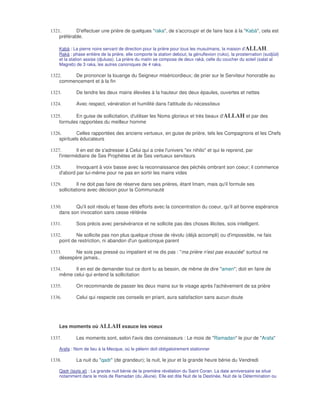 1321.       D'effectuer une prière de quelques "raka", de s'accroupir et de faire face à la "Kabà", cela est
    préférable.

    Kabà : La pierre noire servant de direction pour la prière pour tous les musulmans, la maison d'ALLAH.
    Rakà : phase entière de la prière, elle comporte la station debout, la génuflexion (ruko), la prosternation (sudjûd)
    et la station assise (djuluss). La prière du matin se compose de deux rakà, celle du coucher du soleil (salat al
    Magreb) de 3 raka, les autres canoniques de 4 raka.

1322.    De prononcer la louange du Seigneur miséricordieux; de prier sur le Serviteur honorable au
    commencement et à la fin

1323.        De tendre les deux mains élevées à la hauteur des deux épaules, ouvertes et nettes

1324.        Avec respect, vénération et humilité dans l'attitude du nécessiteux

1325.      En guise de sollicitation, d'utiliser les Noms glorieux et très beaux d'ALLAH et par des
    formules rapportées du meilleur homme

1326.        Celles rapportées des anciens vertueux, en guise de prière, tels les Compagnons et les Chefs
    spirituels éducateurs

1327.        Il en est de s'adresser à Celui qui a crée l'univers "ex nihilo" et qui le reprend, par
    l'intermédiaire de Ses Prophètes et de Ses vertueux serviteurs

1328.       Invoquant à voix basse avec la reconnaissance des péchés ombrant son coeur; il commence
    d'abord par lui-même pour ne pas en sortir les mains vides

1329.         Il ne doit pas faire de réserve dans ses prières, étant Imam, mais qu'il formule ses
    sollicitations avec décision pour la Communauté


1330.      Qu'il soit résolu et fasse des efforts avec la concentration du coeur, qu'il ait bonne espérance
    dans son invocation sans cesse réitérée

1331.        Sois précis avec persévérance et ne sollicite pas des choses illicites, sois intelligent.

1332.       Ne sollicite pas non plus quelque chose de révolu (déjà accompli) ou d'impossible, ne fais
    point de restriction, ni abandon d'un quelconque parent

1333.     Ne sois pas pressé ou impatient et ne dis pas : "ma prière n'est pas exaucée" surtout ne
    désespère jamais..

1334.     Il en est de demander tout ce dont tu as besoin, de même de dire "amen"; doit en faire de
    même celui qui entend la sollicitation

1335.        On recommande de passer les deux mains sur le visage après l'achèvement de sa prière

1336.        Celui qui respecte ces conseils en priant, aura satisfaction sans aucun doute




    Les moments où ALLAH exauce les voeux

1337.        Les moments sont, selon l'avis des connaisseurs : Le mois de "Ramadan" le jour de "Arafa"

    Arafa : Nom de lieu à la Mecque, où le pèlerin doit obligatoirement stationner

1338.        La nuit du "qadr" (de grandeur); la nuit, le jour et la grande heure bénie du Vendredi

    Qadr (layla al) : La grande nuit bénie de la première révélation du Saint Coran. La date anniversaire se situe
    notamment dans le mois de Ramadan (du Jêune). Elle est dite Nuit de la Destinée, Nuit de la Détermination ou
 