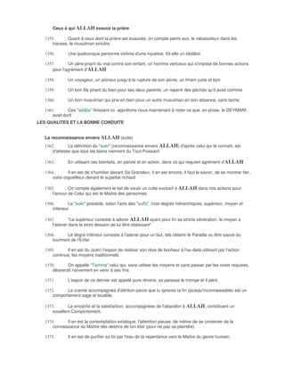 Ceux à qui ALLAH exauce la prière

  1355.       Quant à ceux dont la prière est exaucée, on compte parmi eux, le nécessiteux dans les
      transes, le musulman sincère

  1356.       Une quelconque personne victime d'une injustice, fût-elle un idolâtre

  1357.       Un père priant du mal contre son enfant, un homme vertueux qui s'impose de bonnes actions
      pour l'agrément d'ALLAH

  1358.       Un voyageur, un jeûneur jusqu'à la rupture de son jeûne, un Imam juste et bon

  1359.       Un bon fils priant du bien pour ses deux parents, un repenti des péchés qu'il avait commis

  1360.       Un bon musulman qui prie en bien pour un autre musulman en son absence, sans tache

  1361.       Ces "adâbs" finissent ici, apprêtons-nous maintenant à noter ce que, en prose, le DEYMANI
      avait écrit
LES QUALITES ET LA BONNE CONDUITE


  La reconnaissance envers ALLAH (suite)
  1362.        La définition du "sukr" (reconnaissance envers ALLAH) d'après celui qui le connaît, est
      d'attester que tous les biens viennent du Tout-Puissant

  1363.       En utilisant ces bienfaits, en parole et en action, dans ce qui requiert agrément d'ALLAH

  1364.       Il en est de s'humilier devant Sa Grandeur, il en est encore, il faut le savoir, de se montrer fier,
      voire orgueilleux devant le superbe richard

  1365.       On compte également le fait de vouer un culte exclusif à ALLAH dans nos actions pour
      l'amour de Celui qui est le Maître des personnes.

  1366.        Le "sukr" possède, selon l'avis des "sufîs", trois degrés hiérarchiques, supérieur, moyen et
      inférieur

  1367.        "Le supérieur consiste à adorer ALLAH ayant pour fin sa stricte vénération, le moyen a
      l'adorer dans le strict dessein de lui être obéissant"

  1368.      Le degré inférieur consiste à l'adorer pour un but, tels obtenir le Paradis ou être sauvé du
      tourment de l'Enfer

  1369.      Il en est du (sukr) l'espoir de réaliser son rêve de bonheur à l'au-delà utilisant par l'action
      continue, les moyens traditionnels

  1370.       On appelle "Tamma" celui qui, sans utiliser les moyens et sans passer par les voies requises,
      désirerait naïvement en venir à ses fins

  1371.       L'espoir de ce dernier est appelé pure rêverie, sa paresse le trompe et il périt.

  1372.      La crainte accompagnée d'attrition parce que tu ignores ta fin (puisqu'inconnaissable) est un
      comportement sage et louable.

  1373.       La sincérité et la satisfaction, accompagnées de l'abandon à ALLAH, constituent un
      excellent Comportement.

  1374.      Il en est la contemplation extatique, l'attention pieuse, de même de se contenter de la
      connaissance du Maître des destins de ton état (pour ne pas se plaindre)

  1375.       Il en est de purifier sa foi par l'eau de la repentance vers le Maître du genre humain,
 