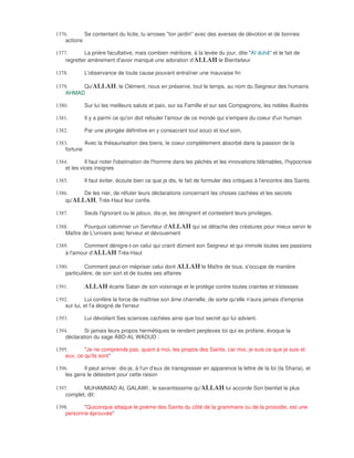 1376.       Se contentant du licite, tu arroses "ton jardin" avec des averses de dévotion et de bonnes
    actions

1377.       La prière facultative, mais combien méritoire, à la levée du jour, dite "AI duhâ" et le fait de
    regretter amèrement d'avoir manqué une adoration d'ALLAH le Bienfaiteur

1378.       L'observance de toute cause pouvant entraîner une mauvaise fin

1379.    Qu'ALLAH, le Clément, nous en préserve, tout le temps, au nom du Seigneur des humains
    AHMAD

1380.       Sur lui les meilleurs saluts et paix, sur sa Famille et sur ses Compagnons, les nobles illustrés

1381.       Il y a parmi ce qu'on doit refouler l'amour de ce monde qui s'empare du coeur d'un humain

1382.       Par une plongée définitive en y consacrant tout souci et tout soin,

1383.       Avec la thésaurisation des biens, le coeur complètement absorbé dans la passion de la
    fortune

1384.        Il faut noter l'obstination de l'homme dans les péchés et les innovations blâmables, l'hypocrisie
    et les vices insignes

1385.       Il faut éviter, écoute bien ce que je dis, le fait de formuler des critiques à l'encontre des Saints

1386.     De les nier, de réfuter leurs déclarations concernant les choses cachées et les secrets
    qu'ALLAH, Très-Haut leur confie.

1387.       Seuls l'ignorant ou le jaloux, dis-je, les dénigrent et contestent leurs privilèges.

1388.       Pourquoi calomnier un Serviteur d'ALLAH qui se détache des créatures pour mieux servir le
    Maître de L'univers avec ferveur et dévouement

1389.       Comment dénigre-t-on celui qui craint dûment son Seigneur et qui immole toutes ses passions
    à l'amour d'ALLAH Très-Haut

1390.        Comment peut-on mépriser celui dont ALLAH le Maître de tous, s'occupe de manière
    particulière, de son sort et de toutes ses affaires

1391.       ALLAH écarte Satan de son voisinage et le protège contre toutes craintes et tristesses
1392.        Lui confère la force de maîtrise son âme charnelle, de sorte qu'elle n'aura jamais d'emprise
    sur lui, et l'a éloigné de l'erreur

1393.       Lui dévoilant Ses sciences cachées ainsi que tout secret qui lui advient.

1394.       Si jamais leurs propos hermétiques te rendent perplexes toi qui es profane, évoque la
    déclaration du sage ÀBD-AL WADUD :

1395.       "Je ne comprends pas, quant à moi, les propos des Saints, car moi, je suis ce que je suis et
    eux, ce qu'ils sont"

1396.       Il peut arriver. dis-je, à l'un d'eux de transgresser en apparence la lettre de la loi (la Sharia), et
    les gens le détestent pour cette raison

1397.      MUHAMMAD AL GALAWI , le savantisssime qu'ALLAH lui accorde Son bienfait le plus
    complet, dit:

1398.      "Quiconque attaque le poème des Saints du côté de la grammaire ou de la prosodie, est une
    personne éprouvée"
 