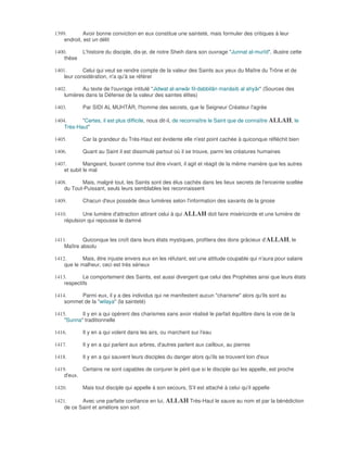 1399.        Avoir bonne conviction en eux constitue une sainteté, mais formuler des critiques à leur
    endroit, est un délit

1400.       L'histoire du disciple, dis-je, de notre Sheih dans son ouvrage "Junnat al-murîd", illustre cette
    thèse

1401.       Celui qui veut se rendre compte de la valeur des Saints aux yeux du Maître du Trône et de
    leur considération, n'a qu'à se référer

1402.      Au texte de l'ouvrage intitulé "Jidwat al-anwâr fil-dabbilân manâsib al ahyâr" (Sources des
    lumières dans la Défense de la valeur des saintes élites)

1403.       Par SIDI AL MUHTÀR, l'homme des secrets, que le Seigneur Créateur l'agrée

1404.      "Certes, il est plus difficile, nous dit-il, de reconnaître le Saint que de connaître ALLAH, le
    Très-Haut"

1405.       Car la grandeur du Très-Haut est évidente elle n'est point cachée à quiconque réfléchit bien

1406.       Quant au Saint il est dissimulé partout où il se trouve, parmi les créatures humaines

1407.        Mangeant, buvant comme tout être vivant, il agit et réagit de la même manière que les autres
    et subit le mal

1408.      Mais, malgré tout, les Saints sont des élus cachés dans les lieux secrets de l'enceinte scellée
    du Tout-Puissant, seuls leurs semblables les reconnaissent

1409.       Chacun d'eux possède deux lumières selon l'information des savants de la gnose

1410.       Une lumière d'attraction attirant celui à qui ALLAH doit faire miséricorde et une lumière de
    répulsion qui repousse le damné


1411.       Quiconque les croît dans leurs états mystiques, profitera des dons grâcieux d'ALLAH, le
    Maître absolu

1412.       Mais, être injuste envers eux en les réfutant, est une attitude coupable qui n'aura pour salaire
    que le malheur, ceci est très sérieux

1413.       Le comportement des Saints, est aussi divergent que celui des Prophètes ainsi que leurs états
    respectifs

1414.     Parmi eux, il y a des individus qui ne manifestent aucun "charisme" alors qu'ils sont au
    sommet de la "wilaya" (la sainteté)

1415.      Il y en a qui opèrent des charismes sans avoir réalisé le parfait équilibre dans la voie de la
    "Sunna" traditionnelle

1416.       Il y en a qui volent dans les airs, ou marchent sur l'eau

1417.       Il y en a qui parlent aux arbres, d'autres parlent aux cailloux, au pierres

1418.       Il y en a qui sauvent leurs disciples du danger alors qu'ils se trouvent loin d'eux

1419.      Certains ne sont capables de conjurer le péril que si le disciple qui les appelle, est proche
    d'eux.

1420.       Mais tout disciple qui appelle à son secours, S'il est attaché à celui qu'il appelle

1421.      Avec une parfaite confiance en lui, ALLAH Très-Haut le sauve au nom et par la bénédiction
    de ce Saint et améliore son sort
 