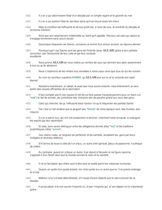 1422.        Il y en a qui abonnissent l'état d'un disciple par un simple regard et le garantit du mal

1423.        Il y en a qui parfont l'état du serviteur alors qu'il se trouve assis loin d'eux

1424.      Mais la condition de l'efficacité et de tout profit est, à l'avis de tous, la sincérité du disciple et
    sa bonne intention

1425.      Ainsi que son attachement indéfectible au Saint qu'il appelle. Heureux est celui qui aspire et
    s'engage fermement sans aucun doute!

1426.        Quiconque fréquente ces Saints, convaincu et animé d'un amour sincère, se réjouira demain

1427.       Pourquoi pas? ces Saints sont les gens de l'Intimité (avec ALLAH) grâce à leur parfaite
    conviction, par l'exclusivité de leur culte et par leur conduite
    excellente

1428.       Nous prions ALLAH de nous mettre au nombre de ceux qui donnent leur plein assentiment
    à tout ce qu'ils déclarent

1429.        Nous L'implorons de les rendre tous aimables à notre coeur ainsi que tous ce qui les suivent

1430.       Au nom du serviteur suprême AHMAD, qu'ALLAH prie sur lui et lui accorde son salut
    éternel

1431.       Abordons maintenant, en détail, le sujet que nous avons entamé, mais brièvement, je veux
    parler des causes efficientes de la damnation

1432.        Il faut compter parmi ces causes le fait de se faire passer frauduleusement pour un Saint (un
    "walî") le fait de simuler, de contrefaire des charisme afin de paraître grand aux yeux des gens

1433.        Celui qui cherche, dis je, l'efficacité dans l'action n'a qu'à fréquenter les parfaits Saints

1434.       Car c'est un fait évident que la plu]part des "Sheihs" de notre époque sont, des fourbes, des
    coquins

1435.       Il y en a parmi eux, qui ont une propension à dominer, cherchant sans scrupule, à subjuguer
    les esprits par leur ascendant

1436.      Et cela, sans savoir distinguer entre les obligations divines dites "fard" et les traditions
    prophétiques (dites "sunna")

1437.       Ces vilains rusés, se targuant de perfection et de sainteté, accablent les, gens par leurs
    multiples et diverses relations

1438.       S'il t'arrive de louer à côté de l'un d'eux, un autre chef spirituel, jaloux et passionné, il suffoque
    de colère

1439.       Au contraire, quand on critique un autre, il se réjouit à l'écouter et sa figure rayonne,
    s'agissait-il d'un Sheih dont tout le monde connaît la vertu et la sainteté


1440.        Il ne lui fait plaisir que d'être seul à être loué et exalté parmi les créatures humaines

1441.          Quand, en quête d'un guide éclairé, ton choix porte sur un autre que lui, il en prend ombrage
    et s'irrite

1442.        Malheur à lui! s'il était désintéressé, s'il n'avait d'autre objectif que le salut exclusif de ce
    disciple

1443.     Il aurait plaisir à le voir sauvé n'importe où, et par n'importe qui, et son départ ne lui importerait
    guère
 
