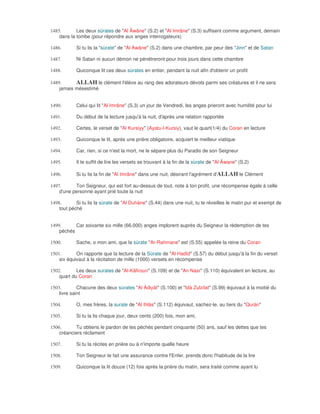 1485.       Les deux sûrates de "Al Âwâne" (S.2) et "Al Imrâne" (S.3) suffisent comme argument, demain
    dans la tombe (pour répondre aux anges interrogateurs)

1486.       Si tu lis la "sùrate" de "Al Awâne" (S.2) dans une chambre, par peur des "Jinn" et de Satan

1487.       Ni Satan ni aucun démon ne pénétreront pour trois jours dans cette chambre

1488.       Quiconque lit ces deux sùrates en entier, pendant la nuit afin d'obtenir un profit

1489.      ALLAH le clément l'élève au rang des adorateurs dévots parmi ses créatures et il ne sera
    jamais mésestimé


1490.       Celui qui lit "Al Imrâne" (S.3) un jour de Vendredi, les anges prieront avec humilité pour lui

1491.       Du début de la lecture jusqu'à la nuit, d'après une relation rapportée

1492.       Certes, le verset de "Al Kursiyy" (Ayatu-l-Kursiy), vaut le quart(1/4) du Coran en lecture

1493.       Quiconque le lit, après une prière obligatoire, acquiert le meilleur viatique

1494.       Car, rien, si ce n'est la mort, ne le sépare plus du Paradis de son Seigneur

1495.       Il te suffit de lire les versets se trouvant à la fin de la sùrate de "Al Âwane" (S.2)

1496.       Si tu lis la fin de "Al Imrâne" dans une nuit, désirant l'agrément d'ALLAH le Clément

1497.      Ton Seigneur, qui est fort au-dessus de tout, note à ton profit, une récompense égale à celle
    d'une personne ayant prié toute la nuit

1498.       Si tu lis la sùrate de "Al Duhàne" (S.44) dans une nuit, tu te réveilles le matin pur et exempt de
    tout péché


1499.      Car soixante six mille (66.000) anges implorent auprès du Seigneur la rédemption de tes
    péchés

1500.       Sache, o mon ami, que la sùrate "Ar-Rahmane" est (S.55) appelée la reine du Coran

1501.       On rapporte que la lecture de la Sùrate de "Al Hadîd" (S.57) du début jusqu'à la fin du verset
    six équivaut à la récitation de mille (1000) versets en récompense

1502.       Les deux surates de "Al-Kâfiroun" (S.109) et de "An Nasr" (S.110) équivalent en lecture, au
    quart du Coran

1503.        Chacune des deux sùrates "Al Àdiyât" (S.100) et "Idà Zulzilat" (S.99) équivaut à la moitié du
    livre saint

1504.       O, mes frères, la surate de "Al Ihlàs" (S.112) équivaut, sachez-le, au tiers du "Quràn"

1505.       Si tu la lis chaque jour, deux cents (200) fois, mon ami,

1506.      Tu obtiens le pardon de tes péchés pendant cinquante (50) ans, sauf les dettes que tes
    créanciers réclament

1507.       Si tu la récites en prière ou à n'importe quelle heure

1508.       Ton Seigneur te fait une assurance contre l'Enfer, prends donc l'habitude de la lire

1509.       Quiconque la lit douze (12) fois après la prière du matin, sera traité comme ayant lu
 