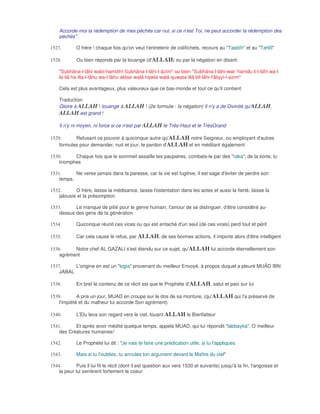 Accorde-moi la rédemption de mes péchés car nul, si ce n'est Toi, ne peut accorder la rédemption des
    péchés".

1527.        O frère ! chaque fois qu'on veut t'entretenir de colifichets, recours au "Tasbîh" et au "Tahlîl"

1528.        Ou bien réponds par la louange (d'ALLAH) ou par la négation en disant:

    "Subhâna-l-lâhi wabi-hamdihî Subhâna-l-lâhi-l-âzîm" ou bien "Subhâna l-lâhi-wal- hamdu li-l-lâhi wa-l
    la ilâ ha illa-l-lâhu wa-l-lâhu akbar walâ hawla walâ quwata illâ bil-lâhi-l'âliyyi-l-azim"

    Cela est plus avantageux, plus valeureux que ce bas-monde et tout ce qu'il contient

    Traduction
    Gloire à ALLAH ! louange à ALLAH ! (2e formule - la négation) Il n'y a de Divinité qu'ALLAH,
    ALLAH est grand !

    Il n'y ni moyen, ni force si ce n'est par ALLAH le Très-Haut et le TrèsGrand

1529.      Refusant ce pouvoir à quiconque autre qu'ALLAH notre Seigneur, ou employant d'autres
    formules pour demander, nuit et jour, le pardon d'ALLAH et en méditant également

1530.      Chaque fois que le sommeil assaille tes paupières, combats-le par des "raka"; de la sorte, tu
    triomphes

1531.      Ne verse jamais dans la paresse, car la vie est fugitive, il est sage d'éviter de perdre son
    temps.

1532.       O frère, laisse la médisance, laisse l'ostentation dans les actes et aussi la fierté, laisse la
    jalousie et la présomption

1533.      Le manque de pitié pour le genre humain, l'amour de se distinguer, d'être considéré au-
    dessus des gens de ta génération

1534.        Quiconque réunit ces vices ou qui est entaché d'un seul (de ces vices) perd tout et périt

1535.        Car cela cause le refus, par ALLAH, de ses bonnes actions, il importe alors d'être intelligent

1536.     Notre chef AL GAZALI s'est étendu sur ce sujet, qu'ALLAH lui accorde éternellement son
    agrément

1537.     L'origine en est un "logia" provenant du meilleur Envoyé, à propos duquel a pleuré MUÂD IBN
    JABAL

1538.        En bref le contenu de ce récit est que le Prophète d'ALLAH, salut et paix sur lui

1539.        A pris un jour, MUAD en croupe sur le dos de sa monture, (qu'ALLAH qui l'a préservé de
    l'impiété et du malheur lui accorde Son agrément)

1540.        L'Elu leva son regard vers le ciel, louant ALLAH le Bienfaiteur

1541.      Et après avoir médité quelque temps, appela MUAD, qui lui répondit "labbayka", O meilleur
    des Créatures humaines!

1542.        Le Prophète lui dit : "Je vais te faire une prédication utile, si tu l'appliques

1543.        Mais si tu l'oublies, tu annules ton argument devant le Maître du ciel"

1544.        Puis il lui fit le récit (dont il est question aux vers 1530 et suivants) jusqu'à la fin, l'angoisse et
    la peur lui serrèrent fortement le coeur
 