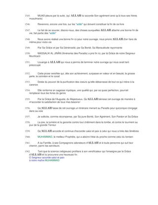 1545.     MUAD pleura par la suite, (qu' ALLAH lui accorde Son agrément ainsi qu'à tous ses frères
    musulmans)

1546.       Revenons, encore une fois, sur les "adâb" qui doivent constituer la fin de ce livre

1547.         Le fait de se soucier, disons-nous, des choses auxquelles ALLAH attache une bonne fin de
    vie, fait partie des "adâb"

1548.     Nous avons réalisé une bonne fin ici pour notre ouvrage, nous prions ALLAH d'en faire de
    même pour notre vie

1549.       Par Sa Grâce et par Sa Générosité, par Sa Bonté, Sa Mansuétude rayonnante

1550.       MASSALIK AL JINÂN (Itinéraires des Paradis) a pris fin ici, par la Grâce de notre Seigneur
    Munificent

1551.      Louange à ALLAH qui nous a permis de terminer notre ouvrage qui nous avait tant
    préoccupé


1552.        Cette prose versifiée qui, dés son achèvement, surpasse en valeur et en beauté, la grosse
    perle, le corindon et le corail

1553.      Dotée du pouvoir de la purification des coeurs qu'elle débarrasse de tout ce qui mène à la
    carence

1554.      Elle renferme en sagesse mystique, une qualité qui, par sa quasi perfection, pourrait
    remplacer tous les livres du genre

1555.      Par la Grâce de l'Auguste, du Majestueux. Qu'ALLAH bénisse cet ouvrage de manière à
    m'accorder la satisfaction de tous mes besoins!

1556.      Qu'ALLAH fasse de cet ouvrage un itinéraire menant au Paradis pour quiconque s'engage
    dans sa voie

1557.       Je sollicite, comme récompense, par Sa pure Bonté, Son Agrément, Son Pardon et Sa Grâce

1558.        La joie, la lumière et la garantie contre tout châtiment dans la tombe, et contre le tourment au
    jour de la grande Terreur

1559.       Qu'ALLAH accorde et continue d'accorder salut et paix à celui qui nous a tirés des ténèbres

1560.       MUHAMMAD, le meilleur Prophète, qui a abonni l'état du proche comme celui du lointain

1561.      A sa Famille, à ses Compagnons adorateurs d'ALLAH et à toute personne qui suit leur
    chemin, parmi les serviteurs

1562.       Tant que la science (religieuse) profitera à son versificateur qui l'enseigne par la Grâce
    d'ALLAH et lui procurera une heureuse fin.
    O Seigneur accorde salut et paix
    à notre maître MUHAMMAD
 