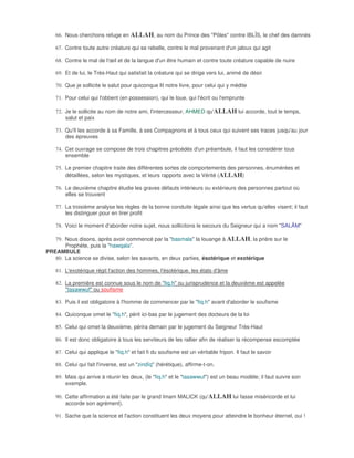 66. Nous cherchons refuge en ALLAH, au nom du Prince des "Pôles" contre IBLÎS, le chef des damnés

   67. Contre toute autre créature qui se rebelle, contre le mal provenant d'un jaloux qui agit

   68. Contre le mal de l'œil et de la langue d'un être humain et contre toute créature capable de nuire

   69. Et de lui, le Très-Haut qui satisfait la créature qui se dirige vers lui, animé de désir

   70. Que je sollicite le salut pour quiconque lit notre livre, pour celui qui y médite

   71. Pour celui qui l'obtient (en possession), qui le loue, qui l'écrit ou l'emprunte

   72. Je le sollicite au nom de notre ami, l'intercesseur, AHMED qu'ALLAH lui accorde, tout le temps,
       salut et paix

   73. Qu'Il les accorde à sa Famille, à ses Compagnons et à tous ceux qui suivent ses traces jusqu'au jour
       des épreuves

   74. Cet ouvrage se compose de trois chapitres précédés d'un préambule, il faut les considérer tous
       ensemble

   75. Le premier chapitre traite des différentes sortes de comportements des personnes, énumérées et
       détaillées, selon les mystiques, et leurs rapports avec la Vérité (ALLAH)

   76. Le deuxième chapitre étudie les graves défauts intérieurs ou extérieurs des personnes partout où
       elles se trouvent

   77. La troisième analyse les règles de la bonne conduite légale ainsi que les vertus qu'elles visent; il faut
       les distinguer pour en tirer profit

   78. Voici le moment d'aborder notre sujet, nous sollicitons le secours du Seigneur qui a nom "SALÂM"

   79. Nous disons, après avoir commencé par la "basmala" la louange à ALLAH, la prière sur le
       Prophète, puis la "hawqala".
PREAMBULE
   80. La science se divise, selon les savants, en deux parties, ésotérique et exotérique

   81. L'exotérique régit l'action des hommes, l'ésotérique, les états d'âme

   82. La première est connue sous le nom de "fiq.h" ou jurisprudence et la deuxième est appelée
       "tasawwuf" ou soufisme

   83. Puis il est obligatoire à l'homme de commencer par le "fiq.h" avant d'aborder le soufisme

   84. Quiconque omet le "fiq.h", périt ici-bas par le jugement des docteurs de la loi

   85. Celui qui omet la deuxième, périra demain par le jugement du Seigneur Très-Haut

   86. Il est donc obligatoire à tous les serviteurs de les rallier afin de réaliser la récompense escomptée

   87. Celui qui applique le "fiq.h" et fait fi du soufisme est un véritable fripon. Il faut le savoir

   88. Celui qui fait l'inverse, est un "zindîq" (hérétique), affirme-t-on.

   89. Mais qui arrive à réunir les deux, (le "fiq.h" et le "tasawwuf") est un beau modèle; il faut suivre son
       exemple.

   90. Cette affirmation a été faite par le grand Imam MALICK (qu'ALLAH lui fasse miséricorde et lui
       accorde son agrément).

   91. Sache que la science et l'action constituent les deux moyens pour atteindre le bonheur éternel, oui !
 