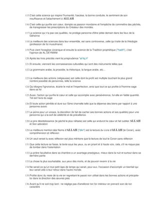 115. C'est cette science qui inspire l'humanité, l'ascèse, la bonne conduite, le sentiment de son
     insuffisance et l'attachement à ALLAH

116. C'est celle qui purifie son cœur, dompte sa passion mondaine et l'empêche de commettre des péchés,
     de transgresser les prescriptions du Créateur des mondes.

117. La science qui n'a pas ces qualités, ne protège personne d'être jetée demain dans les feux de la
     Géhenne

118. La meilleure des sciences dans leur ensemble, est sans controverse, celle qui traite de la théologie
     (profession de foi musulmane)

119. Puis vient l'exegèse coranique et ensuite la science de la Tradition prophétique ("hadît"), c'est
     l'opinion de AL DEYMANI

120. Après les trois précités vient la jurisprudence "al fiq.h"

121. Et ensuite, viennent les connaissances culturelles qui sont des instruments telles que

122. La grammaire arabe, la prosodie, la rhétorique, la langue arabe, etc…


123. La meilleure des actions (religieuses) est celle dont le profit est multiple touchant le plus grand
     nombre possible de personnes, telle la science

124. Qui éloigne l'ignorance, écarte le mal et l'imperfection, ainsi que tout ce qui profite à l'homme sage
     dans sa foi

125. Aussi, l'action qui purifie le cœur et celle qui accomplie avec persévérence, fut-elle en faible quantité.
     Tel est l'avis du sage

126. Et toute action pénible et dure sur l'âme charnelle telle que la dépense des biens par rapport à une
     personne avare.

127. Le jeûne pour un vorace, la discrétion (le fait de cacher ses bonnes actions et ses qualités) pour une
     personne qui a la soif de célébrité et de précellence

128. La pire désobéissance (le péché le plus néfaste) est celle qui endurcit le cœur et fait oublier ALLAH
     et Son adoration

129. La meilleure mention des Noms d'ALLAH ("dikr") est la lecture du Livre d'ALLAH (le Coran), avec
     compréhension et réflexion

130. Un seul verset lu avec réflexion est plus méritoire que la lecture de tout le Coran sans réflexion

131. Que cette lecture se fasse, le texte sous les yeux, ou en priant et à haute voix, cela, s'il ne risque pas
     de tomber dans l'ostentation

132. La prière facultative dans sa chambre a un avantage prestigieux, mieux dans la nuit et surtout dans sa
     dernière partie

133. La chose la plus souhaitable, aux yeux des morts, et de pouvoir revenir à la vie

134. Ne serait-ce qu'un tout petit laps de temps qui serait, pour eux, l'occasion d'accomplir un bienfait qui
     leur serait utile à leur retour dans l'autre monde.

135. Profite donc du reste de ta vie en regrettant le passé non utilisé dans les bonnes actions et précipite-
     toi dans la direction des œuvres pies

136. Avant qu'il ne soit trop tard ; ne néglige pas d'améliorer ton for intérieur en prenant soin de ton
     caractère
 