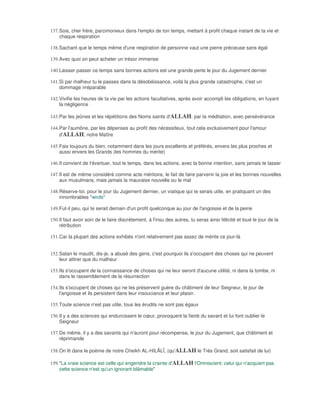 137. Sois, cher frère, parcimonieux dans l'emploi de ton temps, mettant à profit chaque instant de ta vie et
     chaque respiration

138. Sachant que le temps même d'une respiration de personne vaut une pierre précieuse sans égal

139. Avec quoi on peut acheter un trésor immense

140. Laisser passer ce temps sans bonnes actions est une grande perte le jour du Jugement dernier

141. Si par malheur tu le passes dans la désobéissance, voilà la plus grande catastrophe, c'est un
     dommage irréparable

142. Vivifie les heures de ta vie par les actions facultatives, après avoir accompli les obligations, en fuyant
     la négligence

143. Par les jeûnes et les répétitions des Noms saints d'ALLAH, par la méditation, avec persévérance

144. Par l'aumône, par les dépenses au profit des nécessiteux, tout cela exclusivement pour l'amour
     d'ALLAH, notre Maître

145. Fais toujours du bien, notamment dans les jours excellents et préférés, envers les plus proches et
     aussi envers les Grands (les hommes du mérite)

146. Il convient de t'évertuer, tout le temps, dans les actions, avec la bonne intention, sans jamais te lasser

147. Il est de même considéré comme acte méritoire, le fait de faire parvenir la joie et les bonnes nouvelles
     aux musulmans, mais jamais la mauvaise nouvelle ou le mal

148. Réserve-toi, pour le jour du Jugement dernier, un viatique qui te serais utile, en pratiquant un des
     innombrables "wirds"

149. Fut-il peu, qui te serait demain d'un profit quelconque au jour de l'angoisse et de la peine

150. Il faut avoir soin de le faire discrètement, à l'insu des autres, tu seras ainsi félicité et loué le jour de la
     rétribution

151. Car la plupart des actions exhibés n'ont relativement pas assez de mérite ce jour-là


152. Satan le maudit, dis-je, a abusé des gens, c'est pourquoi ils s'occupent des choses qui ne peuvent
     leur attirer que du malheur

153. Ils s'occupent de la connaissance de choses qui ne leur seront d'aucune utilité, ni dans la tombe, ni
     dans le rassemblement de la résurrection

154. Ils s'occupent de choses qui ne les préservent guère du châtiment de leur Seigneur, le jour de
     l'angoisse et ils persistent dans leur insouciance et leur plaisir.

155. Toute science n'est pas utile, tous les érudits ne sont pas égaux

156. Il y a des sciences qui endurcissent le cœur, provoquent la fierté du savant et lui font oublier le
     Seigneur

157. De même, il y a des savants qui n'auront pour récompense, le jour du Jugement, que châtiment et
     réprimande

158. On lit dans le poème de notre Cheikh AL-HILÂLÎ, (qu'ALLAH le Très Grand, soit satisfait de lui)

159. "La vraie science est celle qui engendre la crainte d'ALLAH l'Omniscient; celui qui n'acquiert pas
     cette science n'est qu'un ignorant blâmable"
 
