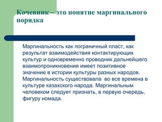 Кочевник – это понятие маргинального
порядка


 Маргинальность как пограничный пласт, как
 результат взаимодействия контактирующих
 культур и одновременно проводник дальнейшего
 взаимопроникновения имеет позитивное
 значение в истории культуры разных народов.
 Маргинальность существовала во все времена в
 культуре казахского народа. Маргинальным
 человеком следует признать, в первую очередь,
 фигуру номада.
 