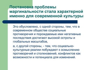 Постановка проблемы
маргинальности стала характерной
именно для современной культуры

 Это обусловлено, с одной стороны, тем, что в
 современном обществе социальные
 противоречия и порождаемые ими негативные
 последствия достигают высокой остроты и
 глобальных масштабов,
 а, с другой стороны, - тем, что социально-
 культурные реалии побуждают к осмыслению
 противоречий и столкновений, конфликтов как
 возможности и потенциала для изменений.
 