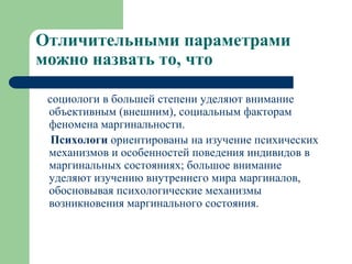 Отличительными параметрами
можно назвать то, что

 социологи в большей степени уделяют внимание
 объективным (внешним), социальным факторам
 феномена маргинальности.
  Психологи ориентированы на изучение психических
 механизмов и особенностей поведения индивидов в
 маргинальных состояниях; большое внимание
 уделяют изучению внутреннего мира маргиналов,
 обосновывая психологические механизмы
 возникновения маргинального состояния.
 