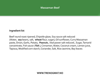 WWW.TRENOGMAT.NO
Massaman Beef
Ingredient list
Beef round roast ripened, Chipotle glaze, Soy sauce salt reduced
(Water, soy beans, salt, wheat flour, sugar), Oil sunflower, Curry Massaman
paste, Onion,Garlic, Potato, Peanuts ,Veal power salt reduced., Sugar,Tamarid
concentrate, Fish sauce ( fish ), Cinnamon,Water, Coconut cream, Lemon juice,
Tapioca, Modified corn starch, Coriander, Salt, Rice Jasmine, Bay leaves