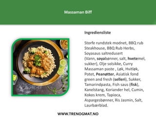 WWW.TRENOGMAT.NO
Massaman Biff
Ingrediensliste
Storfe rundstek modnet, BBQ rub
Steakhouse, BBQ Rub Herbs,
Soyasaus saltredusert
(Vann, soyabønner, salt, hvetemel,
sukker), Olje solsikke, Curry
Massaman paste , Løk, Hvitløk,
Potet, Peanøtter, Asiatisk fond
green and fresh (selleri), Sukker,
Tamarindpasta, Fish saus (fisk),
Kanelstang, Koriander hel, Cumin,
Kokos krem, Tapioca,
Aspargesbønner, Ris Jasmin, Salt,
Laurbærblad.
 