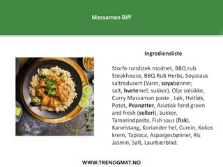 WWW.TRENOGMAT.NO
Massaman Biff
Ingrediensliste
Storfe rundstek modnet, BBQ rub
Steakhouse, BBQ Rub Herbs, Soyasaus
saltredusert (Vann, soyabønner,
salt, hvetemel, sukker), Olje solsikke,
Curry Massaman paste , Løk, Hvitløk,
Potet, Peanøtter, Asiatisk fond green
and fresh (selleri), Sukker,
Tamarindpasta, Fish saus (fisk),
Kanelstang, Koriander hel, Cumin, Kokos
krem, Tapioca, Aspargesbønner, Ris
Jasmin, Salt, Laurbærblad.
 