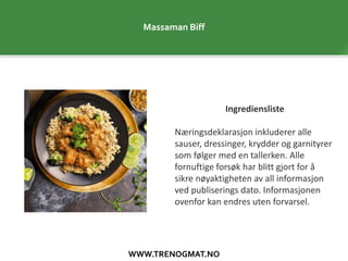 WWW.TRENOGMAT.NO
Massaman Biff
Ingrediensliste
Næringsdeklarasjon inkluderer alle
sauser, dressinger, krydder og garnityrer
som følger med en tallerken. Alle
fornuftige forsøk har blitt gjort for å
sikre nøyaktigheten av all informasjon
ved publiserings dato. Informasjonen
ovenfor kan endres uten forvarsel.
 