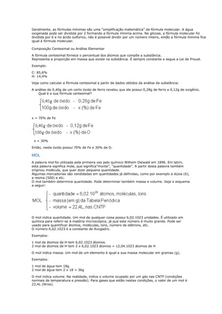 Geralmente, as fórmulas mínimas são uma “simplificação matemática” da fórmula molecular. A água
oxigenada pode ser dividida por 2 formando a fórmula mínima acima. Na glicose, a fórmula molecular foi
dividida por 6 e no ácido sulfúrico, não é possível dividir por um número inteiro, então a fórmula mínima fica
igual à fórmula molecular.
Composição Centesimal ou Análise Elementar
A fórmula centesimal fornece o percentual dos átomos que compõe a substância.
Representa a proporção em massa que existe na substância. É sempre constante e segue a Lei de Proust.
Exemplo:
C: 85,6%
H: 14,4%
Veja como calcular a fórmula centesimal a partir de dados obtidos da análise da substância:
A análise de 0,40g de um certo óxido de ferro revelou que ele possui 0,28g de ferro e 0,12g de oxigênio.
Qual é a sua fórmula centesimal?
x = 70% de Fe
x = 30%
Então, neste óxido possui 70% de Fe e 30% de O.
MOL
A palavra mol foi utilizada pela primeira vez pelo químico Wilhem Ostwald em 1896. Em latim,
esta palavra significa mole, que significa”monte”, “quantidade”. A partir desta palavra também
originou molécula, que quer dizer pequena quantidade.
Algumas mercadorias são vendidadas em quantidades já definidas, como por exemplo a dúzia (6),
a resma (500) e etc.
O mol também determina quantidade. Pode determinar também massa e volume. Veja o esquema
a seguir:
O mol indica quantidade. Um mol de qualquer coisa possui 6,02.1023 unidades. É utilizado em
química para referir-se à matéria microscópica, já que este número é muito grande. Pode ser
usado para quantificar átomos, moléculas, íons, número de elétrons, etc.
O número 6,02.1023 é a constante de Avogadro.
Exemplos:
1 mol de átomos de H tem 6,02.1023 átomos.
2 mol de átomos de H tem 2 x 6,02.1023 átomos = 12,04.1023 átomos de H
O mol indica massa. Um mol de um elemento é igual a sua massa molecular em gramas (g).
Exemplos:
1 mol de água tem 18g
2 mol de água tem 2 x 18 = 36g
O mol indica volume. Na realidade, indica o volume ocupado por um gás nas CNTP (condições
normais de temperatura e pressão). Para gases que estão nestas condições, o valor de um mol é
22,4L (litros).
 