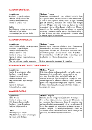 MANJAR COM GOIABA

Ingredientes                             Modo de Preparo
4 colheres (sopa) de maisena             Dissolva a maisena em 1 xícara (chá) do leite frio. Leve
2 xícaras (chá) de leite frio            ao fogo alto com o restante do leite, o leite condensado e
1 lata de leite condensado               o leite de coco. Quando ferver, abaixe o fogo e cozinhe
1 vidro de leite de coco                 por 35 minutos, mexendo até formar um mingau
                                         espesso. Despeje em uma fôrma de buraco no meio
Calda:                                   umedecida e deixe esfriar. Leve à geladeira por 4 horas e
4 goiabas sem casca e sem sementes       desenforme. Para a calda, pique as goiabas em pedaços
1 xícara (chá) de açúcar                 pequenos e, em uma panela, leve ao fogo com o açúcar e
1 colher (sopa) de suco de limão         o suco de limão, mexendo até engrossar. Derrame sobre
                                         o manjar, espere esfriar e sirva.

MANJAR DE CHOCOLATE

Ingredientes                             Modo de Preparo
1 envelope de gelatina em pó sem sabor   Em uma tigela, coloque a gelatina, a água e dissolva em
3 colheres (sopa) de água                banho-maria. Coloque no liqüidificador e bata os
1 lata de leite condensado               ingredientes restantes por 5 minutos ou até formar uma
1 lata de creme de leite                 massa homogênea. Coloque em uma fôrma de pudim
1 vidro de leite de coco                 levemente untada com óleo (de milho ou canola), e leve
1 caixa de mistura para maria-mole       à geladeira por 3 horas. Desenforme e sirva.
sabor chocolate
Óleo (de milho ou canola) para untar     DICA: acompanhe com calda de chocolate.

MANJAR DE CHOCOLATE COM MORANGOS

Ingredientes                             Modo de Preparo
1 sachê de gelatina sem sabor            Hidrate a gelatina na água e dissolva em banho-maria,
5 colheres (sopa) de água                junte com o leite condensado, o creme de leite e o
1 lata de leite condensado               chocolate derretido e bata no liqüidificador por 5
1 lata de creme de leite                 minutos ou até que fique homogêneo. Despeje em uma
200g de chocolate meio amargo            fôrma de pudim de 30cm de diâmetro e leve à geladeira
derretido                                por 4 horas. Pique os morangos com o açúcar e reserve.
1 caixa de morangos                      Retire o manjar da geladeira, desenforme e despeje os
1 xícara (chá) de açúcar                 morangos por cima.

MANJAR DE COCO

Ingredientes                             Modo de Preparo
1 litro de leite                         Em uma panela, coloque os ingredientes do manjar e
1 vidro de leite de coco                 leve ao fogo médio, mexendo sempre, por 20 minutos ou
100g de coco fresco ralado               até engrossar. Despeje em uma fôrma de buraco no meio
5 colheres (sopa) de maisena             de 26cm de diâmetro umedecida e leve à geladeira por 2
2 xícaras (chá) de açúcar                horas. Para a calda, em uma panela, coloque o açúcar, as
                                         ameixas e a água. Leve ao fogo médio e deixe ferver por
Calda:                                   15 minutos ou até formar uma calda. Retire o manjar da
1 xícara (chá) de açúcar                 geladeira, desenforme e sirva com a calda.
100g de ameixas pretas sem caroços
1/2 xícara (chá) de água
 