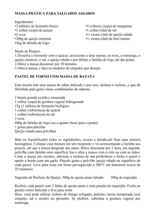 MASSA PRÁTICA PARA SALGADOS ASSADOS

Ingredientes
•3 tabletes de fermento fresco                  •3 colheres (sopa) de margarina
•1 colher (sopa) de açúcar                      •1 colher (chá) de sal
•2 ovos                                         •½ xícara (chá) de queijo ralado
•200g de queijo cremoso                         •½ xícara (chá) de leite morno
•1kg de farinha de trigo

Modo de Preparo
1.Dissolva o fermento com o açúcar, acrescente o leite morno, os ovos, a manteiga, o
queijo cremoso, o sal, o queijo ralado e por último a farinha de trigo até dar ponto.
2.Deixe a massa descansar por 30 minutos
3.Abra a massa, e faça os modelos de salgados que desejar.

PASTEL DE FORNO COM MASSA DE BATATA

Esta receita tem uma massa de sabor delicado e por isso, destaca o recheio, o que dá
liberdade para gerar várias combinações de sabores.

1 batata grande cozida e amassada
1 colher (sopa) de gordura vegetal hidrogenada
15g (1 tablete) de fermento biológico
1 colher (sobremesa) de açúcar
1 colher (sobremesa) de sal
2 ovos
600g de farinha de trigo (ou o quanto baste para o ponto)
1 gema para pincelar
Queijo ralado para polvilhar

Bata no liquidificador todos os ingredientes, exceto a farinha,até ficar uma mistura
homogênea. Coloque essa mistura em um recipiente e vá acrescentando a farinha aos
poucos, até que a massa desgrude das mãos. Deixe descansar por 1 hora, em seguida,
polvilhe com farinha uma superfície lisa e abra a massa com o rolo ou com as mãos.
Corte a massa em círculos, adicione o recheio de sua preferência e feche o pastel e
aperte a borda com um garfo. Pincele gema e polvilhe queijo ralado na superfície de
cada pastel. Leve para assar em forno pré-aquecido a 200°C até dourarem (cerca de
25 minutos).

Sugestão de Recheio de Queijo: 300g de queijo prato fatiado      200g de requeijão

Recheie cada pastel com 2 fatias de queijo prato e uma porção de requeijão. Feche os
pastéis como indicado e leve para assar.
Dica: você pode utilizar recheio de frango refogado, palmito, ricota (temperada com
orégano, sal e azeite) ou presunto. Se preferir, substitua a gordura vegetal por
manteiga.
 