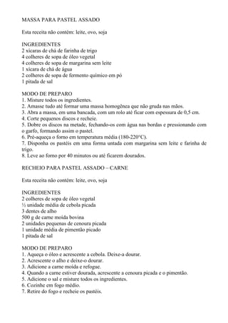 MASSA PARA PASTEL ASSADO

Esta receita não contém: leite, ovo, soja

INGREDIENTES
2 xícaras de chá de farinha de trigo
4 colheres de sopa de óleo vegetal
4 colheres de sopa de margarina sem leite
1 xícara de chá de água
2 colheres de sopa de fermento químico em pó
1 pitada de sal

MODO DE PREPARO
1. Misture todos os ingredientes.
2. Amasse tudo até formar uma massa homogênea que não gruda nas mãos.
3. Abra a massa, em uma bancada, com um rolo até ficar com espessura de 0,5 cm.
4. Corte pequenos discos e recheie.
5. Dobre os discos na metade, fechando-os com água nas bordas e pressionando com
o garfo, formando assim o pastel.
6. Pré-aqueça o forno em temperatura média (180-220°C).
7. Disponha os pastéis em uma forma untada com margarina sem leite e farinha de
trigo.
8. Leve ao forno por 40 minutos ou até ficarem dourados.

RECHEIO PARA PASTEL ASSADO – CARNE

Esta receita não contém: leite, ovo, soja

INGREDIENTES
2 colheres de sopa de óleo vegetal
½ unidade média de cebola picada
3 dentes de alho
500 g de carne moída bovina
2 unidades pequenas de cenoura picada
1 unidade média de pimentão picado
1 pitada de sal

MODO DE PREPARO
1. Aqueça o óleo e acrescente a cebola. Deixe-a dourar.
2. Acrescente o alho e deixe-o dourar.
3. Adicione a carne moída e refogue.
4. Quando a carne estiver dourada, acrescente a cenoura picada e o pimentão.
5. Adicione o sal e misture todos os ingredientes.
6. Cozinhe em fogo médio.
7. Retire do fogo e recheie os pastéis.
 