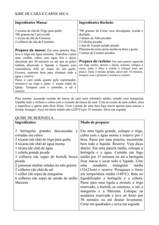 KIBE DE CARÁ E CARNE SECA

Ingredientes Massa:                             Ingredientes Recheio:

2 xícaras de chá de Trigo para quibe            700 gramas de Carne seca dessalgada, cozida e
700 gramas de Cará cozido                       desfiada
1 xícara de chá de Cremosa                      3 dentes de Alho picados
2 colheres de chá de Cominho                    2 Cebolas picadas
                                                1 lata de Tomate pelado picado
Preparo da massa: Em uma peneira fina, Pimenta-do-reino preta moída na hora a gosto
lave o trigo em água corrente. Transfira-o para 5 ramos de Coentro picados
uma vasilha, cubra com água fria e deixe
descansar por 30 minutos ou até que os grãos Preparo do recheio: Em uma panela, aquecida
tenham absorvido o líquido e fiquem com em fogo médio, derreta a Qualy restante, refogue a
consistência fofa ao toque de um garfo. carne, junte o alho, a cebola e refogue mais um
Escorra, esprema bem para eliminar toda a pouco. Junte o tomate pelado, deixe por 10 minutos,
água e reserve.                                 tempere com a pimenta e misture o coentro.
Passe o cará ainda quente pelo espremedor,
misture-o ao trigo e junte ½ xícara (chá) da
Qualy. Tempere com o cominho, o sal e
reserve.

Para montar, acomode metade da massa de cará num refratário médio, untado com margarina.
Espalhe todo o recheio e cubra com o restante da massa de cará. Com as costas de uma colher, alise
a superfície e aperte para ficar firme. Com a ponta de uma faca faça riscos apenas para marcar e
formar losangos. Asse em forno médio alto (220°C) por 35 minutos. Sirva em seguida

QUIBE DE BERINJELA
Ingredientes:                                    Modo de preparo:

2 beringelas grandes descascadas e               Em uma tigela grande, coloque o trigo,
cortadas em cubos                                cubra com a água morna e reserve por 1
2 xícaras (de chá) de trigo para quibe           hora. Passe por uma peneira, escorrendo
4 xícaras (de chá) de água morna                 bem todo o líquido. Reserve. Veja dicas
1 xícara (de chá) de água                        abaixo. Em uma panela média, coloque a
1 cebola grande picada                           beringela e a água. Cozinhe em fogo
3 colheres (de sopa) de hortelã fresca           médio por 15 minutos ou até a beringela
picada                                           ficar macia e secar todo o líquido. Unte
2 cenouras médias raladas no ralo grosso         uma      assadeira    retangular    média
2 colheres (de chá) de sal                       (33x23cm) e reserve. Preaqueça o forno
1 colher (de sopa) de margarina                  em temperatura média (180°C). Bata no
6 colheres (de sopa) de amido de milho           liquidificador a beringela e a cebola.
Maizena                                          Passe para uma tigela e misture o trigo
                                                 reservado, a hortelã, as cenouras, o sal, a
                                                 margarina e a Maizena. Coloque na
                                                 assadeira reservada e leve ao forno por
                                                 30 minutos ou até dourar levemente.
                                                 Corte em quadrados e sirva em seguida.
 