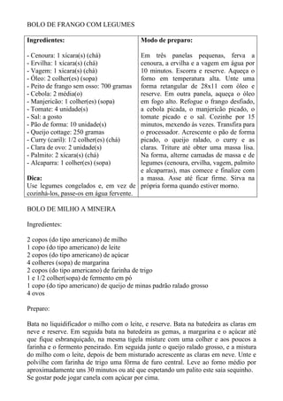 BOLO DE FRANGO COM LEGUMES

Ingredientes:                             Modo de preparo:

- Cenoura: 1 xícara(s) (chá)            Em três panelas pequenas, ferva a
- Ervilha: 1 xícara(s) (chá)            cenoura, a ervilha e a vagem em água por
- Vagem: 1 xícara(s) (chá)              10 minutos. Escorra e reserve. Aqueça o
- Óleo: 2 colher(es) (sopa)             forno em temperatura alta. Unte uma
- Peito de frango sem osso: 700 gramas  forma retangular de 28x11 com óleo e
- Cebola: 2 média(o)                    reserve. Em outra panela, aqueça o óleo
- Manjericão: 1 colher(es) (sopa)       em fogo alto. Refogue o frango desfiado,
- Tomate: 4 unidade(s)                  a cebola picada, o manjericão picado, o
- Sal: a gosto                          tomate picado e o sal. Cozinhe por 15
- Pão de forma: 10 unidade(s)           minutos, mexendo às vezes. Transfira para
- Queijo cottage: 250 gramas            o processador. Acrescente o pão de forma
- Curry (caril): 1/2 colher(es) (chá)   picado, o queijo ralado, o curry e as
- Clara de ovo: 2 unidade(s)            claras. Triture até obter uma massa lisa.
- Palmito: 2 xícara(s) (chá)            Na forma, alterne camadas de massa e de
- Alcaparra: 1 colher(es) (sopa)        legumes (cenoura, ervilha, vagem, palmito
                                        e alcaparras), mas comece e finalize com
Dica:                                   a massa. Asse até ficar firme. Sirva na
Use legumes congelados e, em vez de própria forma quando estiver morno.
cozinhá-los, passe-os em água fervente.

BOLO DE MILHO A MINEIRA

Ingredientes:

2 copos (do tipo americano) de milho
1 copo (do tipo americano) de leite
2 copos (do tipo americano) de açúcar
4 colheres (sopa) de margarina
2 copos (do tipo americano) de farinha de trigo
1 e 1/2 colher(sopa) de fermento em pó
1 copo (do tipo americano) de queijo de minas padrão ralado grosso
4 ovos

Preparo:

Bata no liquidificador o milho com o leite, e reserve. Bata na batedeira as claras em
neve e reserve. Em seguida bata na batedeira as gemas, a margarina e o açúcar até
que fique esbranquiçado, na mesma tigela misture com uma colher e aos poucos a
farinha e o fermento peneirado. Em seguida junte o queijo ralado grosso, e a mistura
do milho com o leite, depois de bem misturado acrescente as claras em neve. Unte e
polvilhe com farinha de trigo uma fôrma de furo central. Leve ao forno médio por
aproximadamente uns 30 minutos ou até que espetando um palito este saia sequinho.
Se gostar pode jogar canela com açúcar por cima.
 